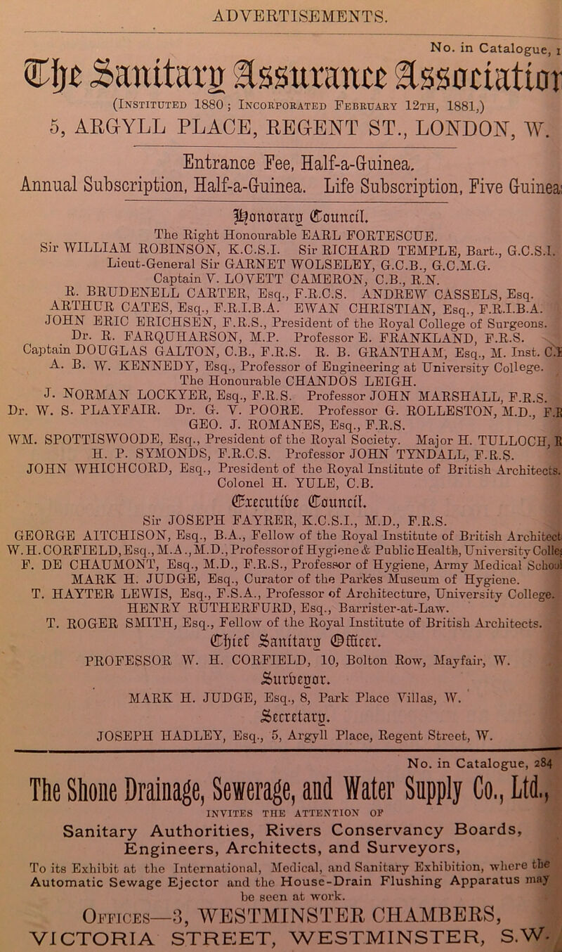 No. in Catalogue, i (Instituted 1880 ; Incorporated February 12th, 1881,) 5, ARGYLL PLACE, REGENT ST., LONDON, W. Entrance Fee, Half-a-Guinea. Annual Subscription, Half-a-Guinea. Life Subscription, Five Guinea! ^onorarg (Council. The Right Honourable EARL FORTESCUE. Sir WILLIAM ROBINSON, K.C.S.I. Sir RICHARD TEMPLE, Bart., G.C.S.I. Lieut-General Sir GARNET WOLSELEY, G.C.B., G.C.M.G. Captain V. LOVETT CAMERON, C.B., R.N. R. BRUDENELL CARTER, Esq., F.R.C.S. ANDREW CASSELS, Esq. ARTHUR CATES, Esq., F.R.I.B.A. EWAN CHRISTIAN, Esq., F.R.I.B.A. JOHN ERIC ERICHSEN, F.R.S., President of the Royal College of Surgeons. Dr. R. FARQUHARSON, M.P. Professor E. FRANKLAND, F.R.S. Captain DOUGLAS GALTON, C.B., F.R.S. R. B. GRANTHAM, Esq., M. Inst. C.I A. B. W. KENNEDY, Esq., Professor of Engineering at University College. The Honourable CHANDOS LEIGH. J. NORMAN LOCKYER, Esq., F.R.S. Professor JOHN MARSHALL, F R S Dr. W. S. PLAYFAIR. Dr. G. V. POORE. Professor G. ROLLESTON, M.D , F.E GEO. J. ROMANES, Esq., F.R.S. WM. SPOTTISWOODE, Esq., President of the Royal Society. Major H. TULLOCH R H. P. SYMONDS, F.R.C.S. Professor JOHN TYNDALL, F.R.S. JOHN WHICHCORD, Esq., President of the Royal Institute of British Architects. Colonel H. YULE, C.B. dBiccuttbe Council. Sir JOSEPH FAYRER, K.C.S.I., M.D., F.R.S. GEORGE AITCHISON, Esq., B.A., Fellow of the Royal Institute of British Architect W. H.CORFIELD,Esq.,M.A., M.D., Professor of Hygiene & Public Health, University Colics F. DE CHAUMONT, Esq., M.D., F.R.S., Professor of Hygiene, Army Medical School MARK H. JUDGE, Esq., Curator of the Parkes Museum of Hygiene. T. HAYTER LEWIS, Esq., F.S.A., Professor of Architecture, University College. HENRY RUTHERFURD, Esq., Barrister-at-Law. T. ROGER SMITH, Esq., Fellow of the Royal Institute of British Architects. (Efjief Sanitary Officer. PROFESSOR W. H. CORFIELD, 10, Bolton Row, Mayfair, W. Surbegor. MARK H. JUDGE, Esq., 8, Park Place Villas, W. Secrctaru. JOSEPH HADLEY, Esq., 5, Ai’gyll Place, Regent Street, W. No. in Catalogue, 284 The Shone Drainage, Sewerage, and Water Supply Co., Ltd., INVITES the attention of Sanitary Authorities, Rivers Conservancy Boards, Engineers, Architects, and Surveyors, To its Exhibit at the International, Medical, and Sanitary Exhibition, where the Automatic Sewage Ejector and the House-Drain Flushing Apparatus may be seen at work. Offices—3, WESTMINSTER CHAMBERS, VICTORIA STREIET, WESTMINSTER, S.W-