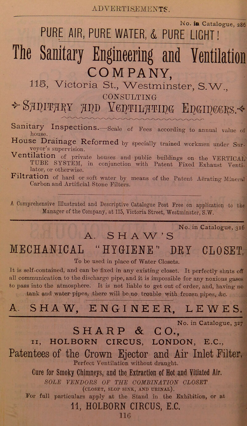 No. in Catalogue, 286 PURE AIR, PURE WATER, & PURE LIGHT! The Sanitary Engineering and Ventilation COMPANY, 116, Victoria St., Westminster, S.W., CONSULTING TOD YTOTILTOICG EiropeessA- Sanitary Inspections.—Scale of Pees according to annual value of house. House Drainage Reformed by specially trained workmen under Sur- veyor’s supei'vision. Ventilation of private houses and public buildings on the VERTICAL TUBE SYSTEM, in conjunction with Patent Fixed Exhaust Venti- lator, or otherwise. Filtration of hard or soft water by means of the Patent Aerating Mineml Carbon and Artificial Stone Filters. A Comprehensive Illustrated and Descriptive Catalogue Post Free on application to the Manager of the Company, at 115, Victoria Street, Westminster, S.W. A. SHAW’S No. in Catalogue, 316 MECHANICAL “HYGIENE DEI CLOSET, To be used in place of Water Closets. It is self-contained, and can be fixed in any existing closet. It perfectly shuts off all communication to the discharge pipe, and it is impossible for any noxious gases to pass into the atmosphere. It is not liable to get out of order, and, having no tank and water pipes, there will be no trouble with frozen pipes, &c. A SHAW, ENGINEER, LEWES. No. in Catalogue, 327 SHARP & CO., n, HOLBORN CIRCUS, LONDON, E.C., Patentees of the Crown Ejector and Air Inlet Filter, Perfect Ventilation without draught. Cure for Smoky Chimneys, and the Extraction of Hot and Vitiated Air. SOLE VENDORS OF THE COMBINATION CLOSET (CLOSET, SLOr SINK, AND URINAL). For foil particulars apply at the Stand in the Exhibition, or at 11, HOLBORN CIRCUS, E.C. no