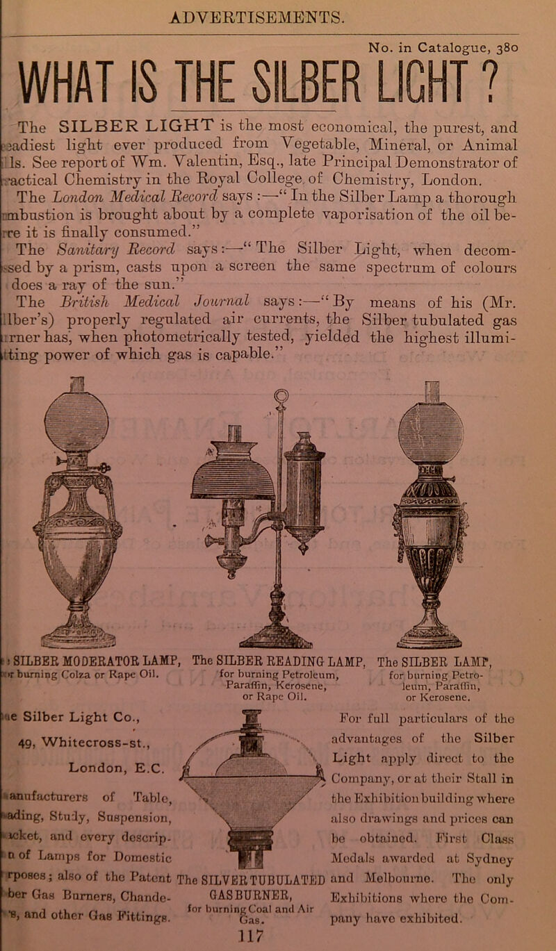 No. in Catalogue, 380 WHAT IS THE SILBER LIGHT ? The SILBER LIGHT is the most economical, the purest, and ,'eadiest light ever produced from Vegetable, Mineral, or Animal Is. See report of Wm. Valentin, Esq., late Principal Demonstrator of ■actical Chemistry in the Royal College, of Chemistry, London. The London Medical Record says “ In the Silber Lamp a thorough :mbustion is brought about by a complete vaporisation of the oilbe- vre it is finally consumed.” The Sanitary Record says:-—-“The Silber Light, when decom- .'Sed by a prism, casts upon a screen the same spectrum of colours does a ray of the sun.” The British Medical Journal says:—“By means of his (Mr. fiber’s) properly regulated air currents, the Silber tubulated gas rner has’, when photometrically tested, yielded the highest illumi- ning power of which gas is capable.” I! SILBER MODERATOR LAMP, The SILBER READING LAMP, The SILBER LAMP, or burning Colza or Rape Oil. for burning Petroleum, for burning Petro- Paraffin, Kerosene, leum, Paraffin, or Rape Oil. or Kerosene. l ie Silber Light Co., 49, Whitecross-st., London, E.C. anufacturers of Table, fading, Study, Suspension, • icket, and every doscrip- ; n of Lamps for Domestic i rposos; also of the Patent ber Gas Burners, Chande- •s, and other Gas Fittings. The SILVER TUBULATED GAS BURNER, for burning Coal anil Air Gas. For full particulars of the advantages of the Silber Light apply direct to the Company, or at their Stall in the Exhibition building where also drawings and prices can bo obtained. First Class Medals awarded at Sydney and Melbourne. The only Exhibitions where the Com- pany have exhibited.