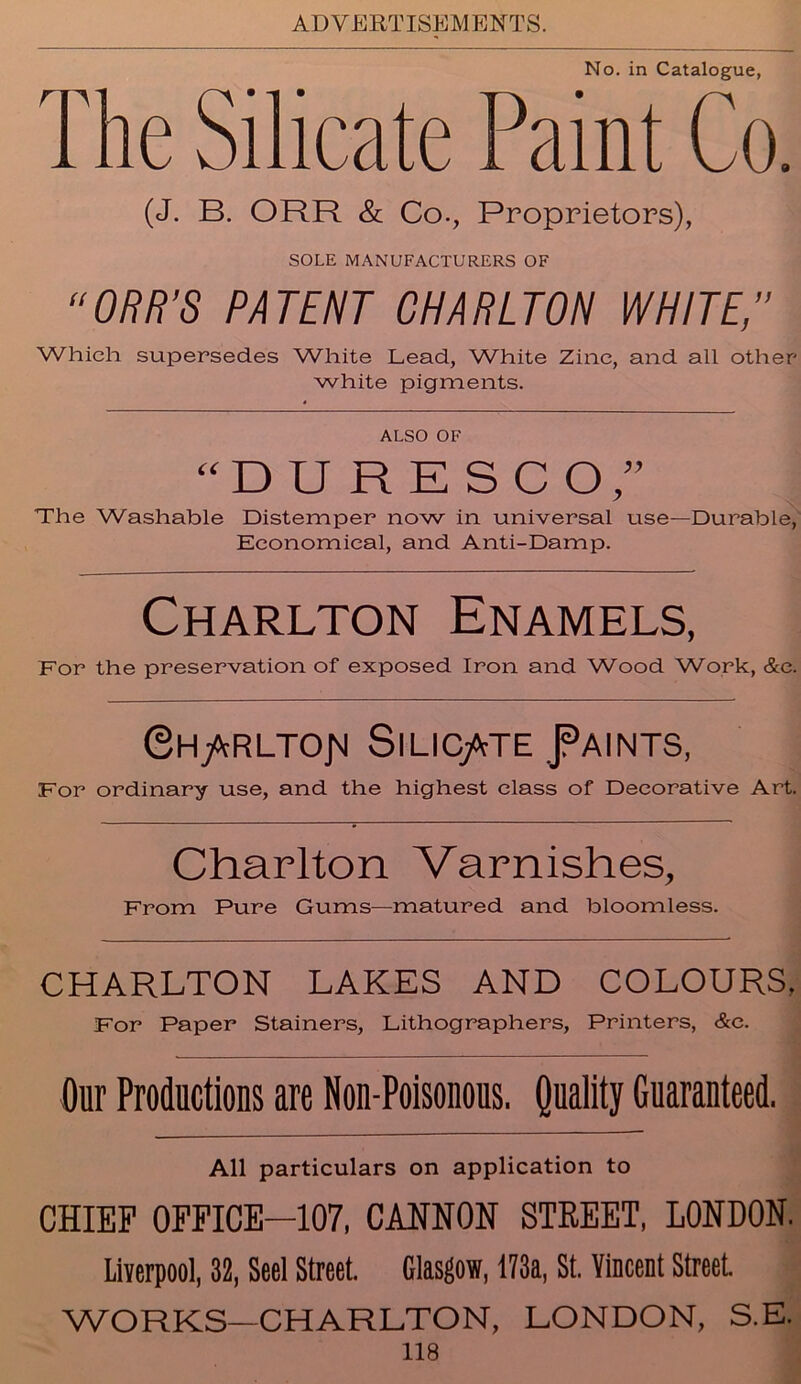 No. in Catalogue, The Silicate Paint Co. (J. B. ORR & Co., Proprietors), SOLE MANUFACTURERS OF “ORR’S PATENT CHARLTON WHITE,” Which supersedes White Lead, White Zinc, and all other white pigments. ALSO OF “DURESCO,” The Washable Distemper now in universal use—Durable, Economical, and Anti-Damp. Charlton Enamels, For the preservation of exposed Iron and Wood Work, &e. ©H/cRLTOJM SlLIC/tTE J?AINTS, For ordinary use, and the highest class of Decorative Art. Charlton Varnishes, From Pure Gums—matured and bloomless. CHARLTON LAKES AND COLOURS, For Paper Stainers, Lithographers, Printers, &c. Our Productions are Non-Poisonous. Quality Guaranteed. All particulars on application to CHIEF OFFICE—107, CANNON STREET, LONDON. Liverpool, 32, Seel Street. Glasgow, 173a, St. Vincent Street WORKS—CHARLTON, LONDON, S.E.
