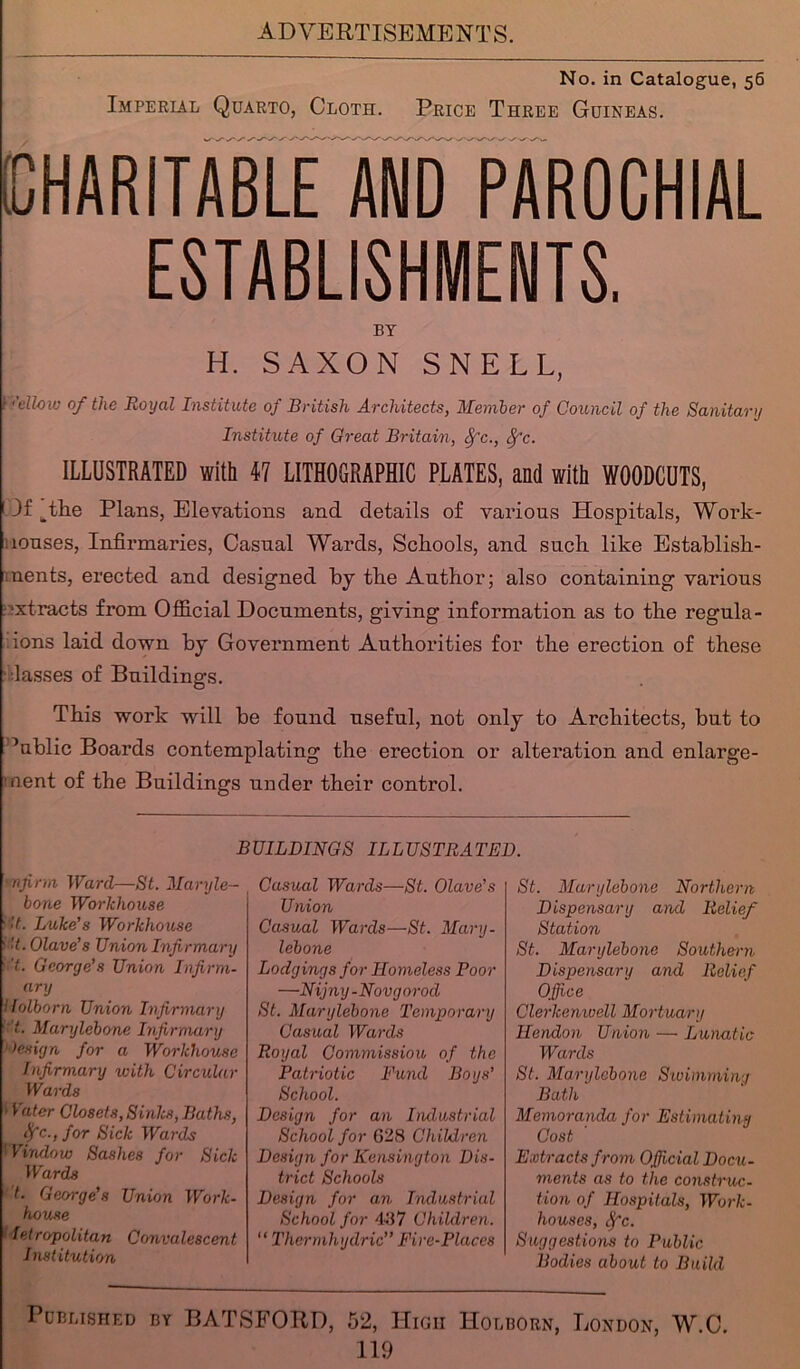 No. in Catalogue, 56 Imperial Quarto, Cloth. Price Three Guineas. CHARITABLE AND PAROCHIAL ESTABLISHMENTS. BY H. SAXON SNELL, 1 <’dlow of the Royal Institute of British Architects, Member of Council of the Sanitary Institute of Great Britain, Sfc., Sj'c. ILLUSTRATED with 47 LITHOGRAPHIC PLATES, and with WOODCUTS, 1 If ^the Plans, Elevations and details of various Hospitals, Work- louses, Infirmaries, Casual Wards, Schools, and such like Establish- ments, erected and designed by the Author; also containing various ■xtracts from Official Documents, giving information as to the regula- ions laid down by Government Authorities for the erection of these ■lasses of Buildings. This work will be found useful, not only to Architects, but to ’ublic Boards contemplating the erection or alteration and enlarge- ment of the Buildings under their control. BUILDINGS ILLUSTRATED. mfirm Ward—St. Maryle- bone Workhouse ■ >t. Luke’s Workhouse ''t. Olave’s Union Infirmary • 't. George’s Union Infirm- ary folborn Union Infirmary :'t. Marylebone Infirmary ' lesign for a Workhouse Infirmary with Circular Wards Vater Closets, Sinks, Baths, Sfc., for Sick Wards ’ Virulow Sashes for Sick Wards t. George’s Union Work- house fetropolitan Convalescent Institution Casual Wards—St. Olave’s Union Casual Wards—St. Mary- lebone Lodgings for Homeless Poor —Nijny-Novgorod St. Marylebone 'Temporary Casual Wards Royal Commission of the Patriotic Fund Boys’ School. Design for an Industrial School for G28 Children Design for Kensington Dis- trict Schools Design for an Industrial School for 437 Children. “ Thermhydric” Fire-Places St. Marylebone Northern Dispensary and Relief Station St. Marylebone Southern Dispensary and Relief Office Clerkenwell Mortuary Hendon Union — Lunatic Wards St. Marylebone Swimming Bath Memoranda for Estimating Cost Extracts from Official Docu- ments as to the construc- tion of Hospitals, Work- houses, ?fc. Suggestions to Public Bodies about to Build Published by BATSFORD, 52, High Holborn, London, W.C.