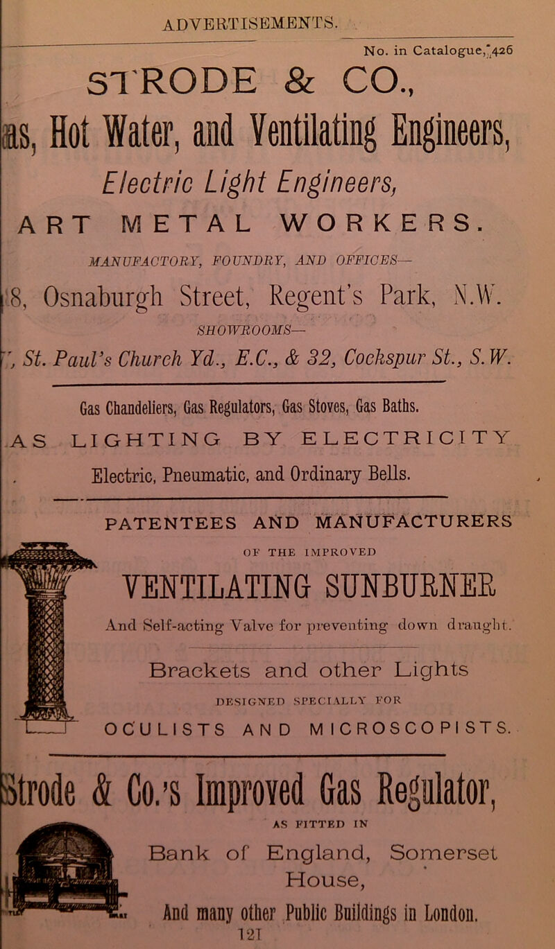 No. in Catalogue,*426 STRODE & CO., ns, Hot Water, and Ventilating Engineers, Electric Light Engineers, ART METAL WORKERS. MANUFACTORY, FOUNDRY, AND OFFICES— 18, Osnaburgh Street, Regent's Park, N.W. SHOWROOMS— , St. Paul’s Church Yd., E.C., & 32, Cockspur St., S. W. Gas Chandeliers, Gas Regulators, Gas Stoves, Gas Baths. AS LIGHTING BY ELECTRICITY Electric, Pneumatic, and Ordinary Bells. PATENTEES AND MANUFACTURERS OF THE IMPROVED VENTILATING SUNBURNER And Self-acting Valve for preventing- down draught. Brackets and other Lights DESIGNED SPECIALLY FOR OCULISTS AND M ICROSCO PI STS. Strode & Co.’s Improved Gas Regulator, AS FITTED IN Bank of England, Somerset House, And many other Public Buildings in London.