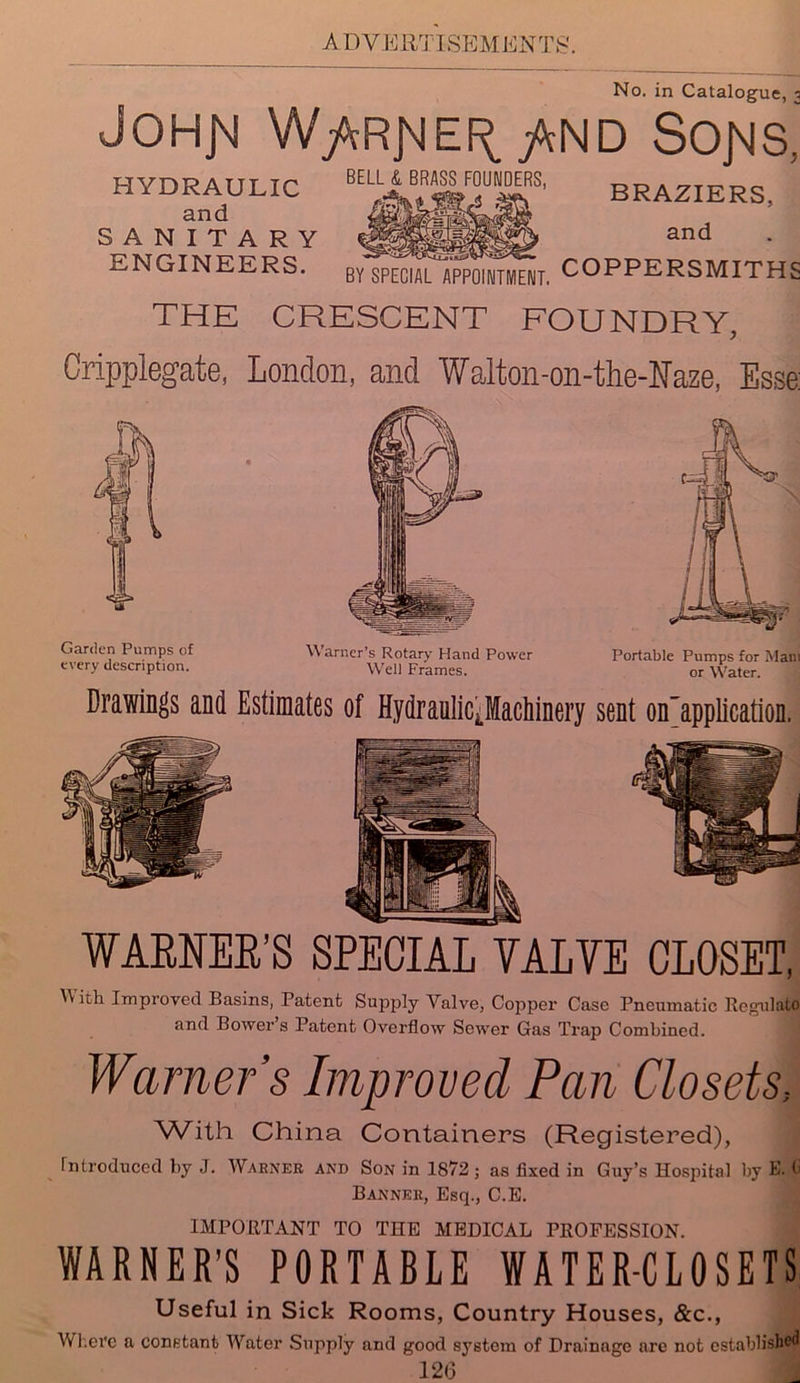 A DYERT ISBMENTg No. in Catalogue, -a JOHj\! W/tRj^Ef^ JkND SO]MS; HYDRAULIC and SANITARY ENGINEERS. BELL & BRASS FOUNDERS, BY SPECIAL APPOINTMENT. BRAZIERS, and COPPERSMITHS THE CRESCENT FOUNDRY, Cripplegate, London, and Walton-on-the-Naze, Esse: Garden Pumps of Warner’s Rotary Hand Power Portable Pumps for Mam every description. -Well Frames. or YVater. Drawings and Estimates of Hydraulic^MacMnery sent on'application. WARNER’S SPECIAL YALYE CLOSET, E kh Improved Basins, Patent Supply Valve, Copper Case Pneumatic Regulate and Bower s Patent Overflow Sewer Gas Trap Combined. Warner’s Improved Pan Closets, 'W’ith China Containers (Registered), introduced by J. Warner and Son in 1872 ; as fixed in Guy’s Hospital by E. <> Banner, Esq., C.E. IMPORTANT TO THE MEDICAL PROFESSION. WARNER’S PORTABLE WATER-CLOSETS Useful in Sick Rooms, Country Houses, &c., Where a constant Water Supply and good system of Drainage are not established