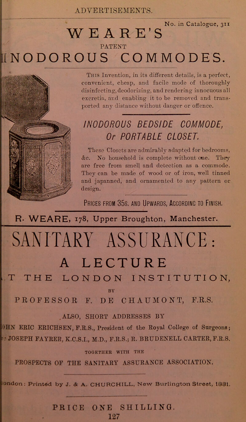 No. in Catalogue, 311 W E A R E’S PATENT INODOROUS COMMODES. This Invention, in its different details, is a perfect, convenient, cheap, and facile mode of thoroughly disinfecting, deodorizing, and rendering innocuous all excretia, and enabling it to be removed and trans- ported any distance without danger or offence. INODOROUS BEDSIDE COMMODE, Or PORTABLE CLOSET. These Closets are admirably adapted for bedrooms, &c. No household is complete without one. They are free from smell and detection as a commode. They can be made of wood or of iron, well tinned and japanned, and ornamented to auy pattern or design. Prices from 35s. and Upwards, Accordinc to Finish. R. WEARE, 178, Upper Broughton, Manchester. SANITARY ASSURANCE, A LECTURE T THE LONDON INSTITUTION, BY PROFESSOR F. DE CHAUMONT, F.R.S. .ALSO, SHORT ADDRESSES BY 'HN ERIC ERICHSEN, F.R.S., President of the Royal College of Surgeons; r JOSEPH FAYRER, K.C.S.I., M.D., F.R.S.; R. BRUDENELL CARTER, F.R.S. TOGETHER WITH THE PROSPECTS OF THE SANITARY ASSURANCE ASSOCIATION. indon : Printed by J. & A. CHURCHILL, New Burlington Street, 1881. PRICE ONE SHILLING.