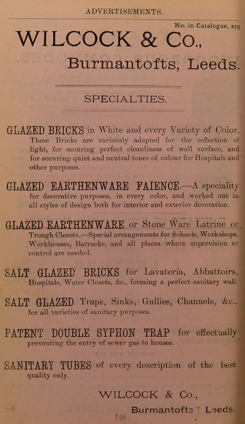 No. in Catalogue, 279 WILCOCK 8l Co., Burmantofts, Leeds: SPECIALTIES. GLAZED BRICKS in White and every Variety of Color. These Bricks are variously adapted for the reflection of light, for securing perfect cleanliness of wall surface, and for securing quiet and neutral tones of colour for Hospitals and other purposes. GLAZED EARTHENWARE FAIENCE.-A speciality for decorative purposes, in every color, and worked out in all styles of design both for interior and exterior decoration. GLAZED EARTHENWARE or Stone Ware Latrine or Trough Closets.—Special arrangements for Schools, Workshops. Workhouses, Barracks, and all places where supervision or control are needed. SALT GLAZED BRICKS for Lavatoria, Abbattoirs, Hospitals, Water Closets, &c., forming a perfect sanitary wall. SALT GLAZED Traps, Sinks, Grullies, Channels, &e., for all varieties of sanitary purposes. PATENT DOUBLE SYPHON TRAP for effectually preventing the entry of sewer gas to houses. SANITARY TUBES of every description of the best quality only. WILCOCK & Co., Burmantofts Leeds.