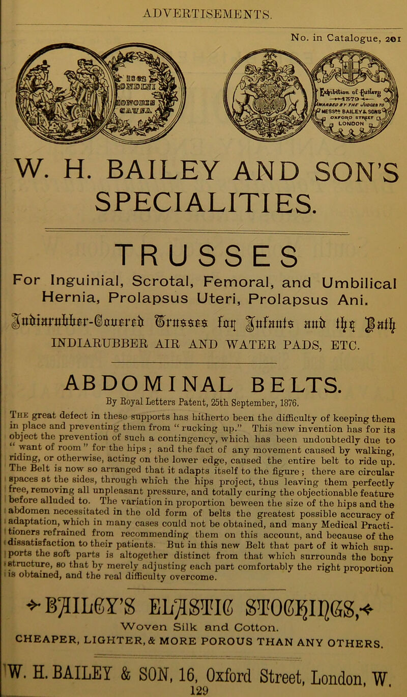 W. H. BAILEY AND SON’S SPECIALITIES. TRUSSES For Ing-uinial, Scrotal, Femoral, and Umbilical Hernia, Prolapsus Uteri, Prolapsus Ani. ¥ni$$s$ % pfmtls nntt INDIARUBBER AIR AND WATER PADS, ETC. ABDOMINAL BELTS. By Koyal Letters Patent, 25th September, 1876. Ihk great defect in these supports has hitherto been the difficulty of keeping them in place and preventing them from “ rucking up.” This new invention has for its object the prevention of such a contingency, which has been undoubtedly due to . room for the hips ; and the fact of any movement caused by walking, riding, or otherwise, acting on the lower edge, caused the entire belt to ride up. The Belt is now so arranged that it adapts itself to the figure ; there are circular spaces at the sides, through which the hips project, thus leaving them perfectly free, removing all unpleasant pressure, and totally curing the objectionable feature before alluded to. The variation in proportion beween the size of the hips and the abdomen necessitated in the old form of belts the greatest possible accuracy of adaptation, which in many cases could not be obtained, and many Medical Practi- tioners refrained from recommending them on this account, and because of the dissatisfaction to their patients. But in this new Belt that part of it which sup- ports the soft parts is altogether distinct from that which surrounds the bony -structure, so that by merely adjusting each part comfortably the right proportion i is obtained, and the real difficulty overcome. BAILEY’S ELASTIC STOE^II^GS,^ Woven Silk and Cotton. CHEAPER, LIGHTER, & MORE POROUS THAN ANY OTHERS. W. H. BAILEY & SON, 16, Oxford Street, London W