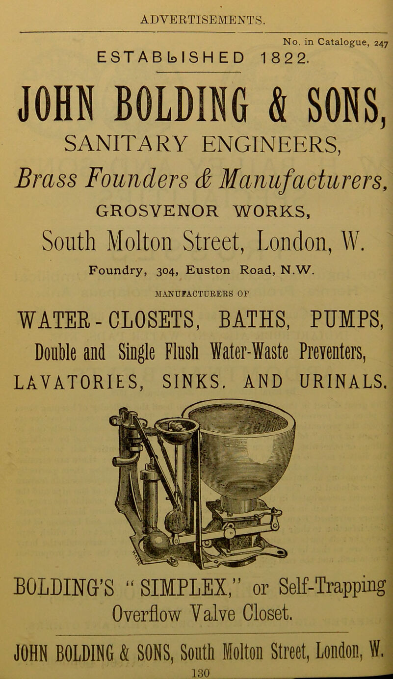 No. in Catalogue, 247 ESTABLISHED 18 2 2. JOHN BOLDING & SONS, SANITARY ENGINEERS, Brass Founders & Manufacturers, GROSVENOR WORKS, South Molton Street, London, W. Foundry, 304, Euston Road, N.W. MANUFACTURERS OF WATER-CLOSETS, BATHS, PUMPS, Double and Single Flush Water-Waste Preventers, LAVATORIES, SINKS. AND URINALS. BOLLING'S “ SIMPLEX,” or Self-Trapping Overflow Valve Closet. JOHN BOLDING & SONS, South Molton Street, London, W.