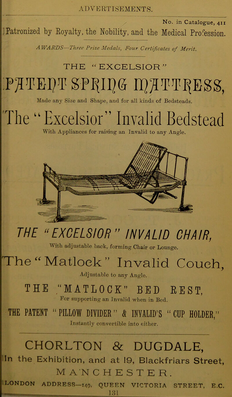 No. in Catalogue, 411 Patronized by Royalty, the Nobility, and the Medical Profession. AWARDS—Three Prize Medals, Four Certificates of Merit. THE “ EXCELSIOR ” P^TE1)T SP^II)6 EpMpgg, Made any Size and Shape, and for all kinds of Bedsteads. The u Excelsior'’ Invalid Bedstead With Appliances for raising an Invalid to any Angle. THE “EXCELSIOR” INVALID CHAIR, Tith adjustable back, forming Chair or Lounge. The “Matlock” Invalid Couch, Adjustable to any Angle. THE .“MATLOCK BED REST, For supporting an Invalid when in Bed. THE PATENT “ PILLOW DIVIDER ” 4 INVALID'S “ CUP HOLDER,” Instantly convertible into either. CHORLTON & DUGDALE, In the Exhibition, and at 19, Blackfriars Street, M AN CHESTER. LONDON ADDRESS—149, QUEEN VICTORIA STREET, E.C. — LSI