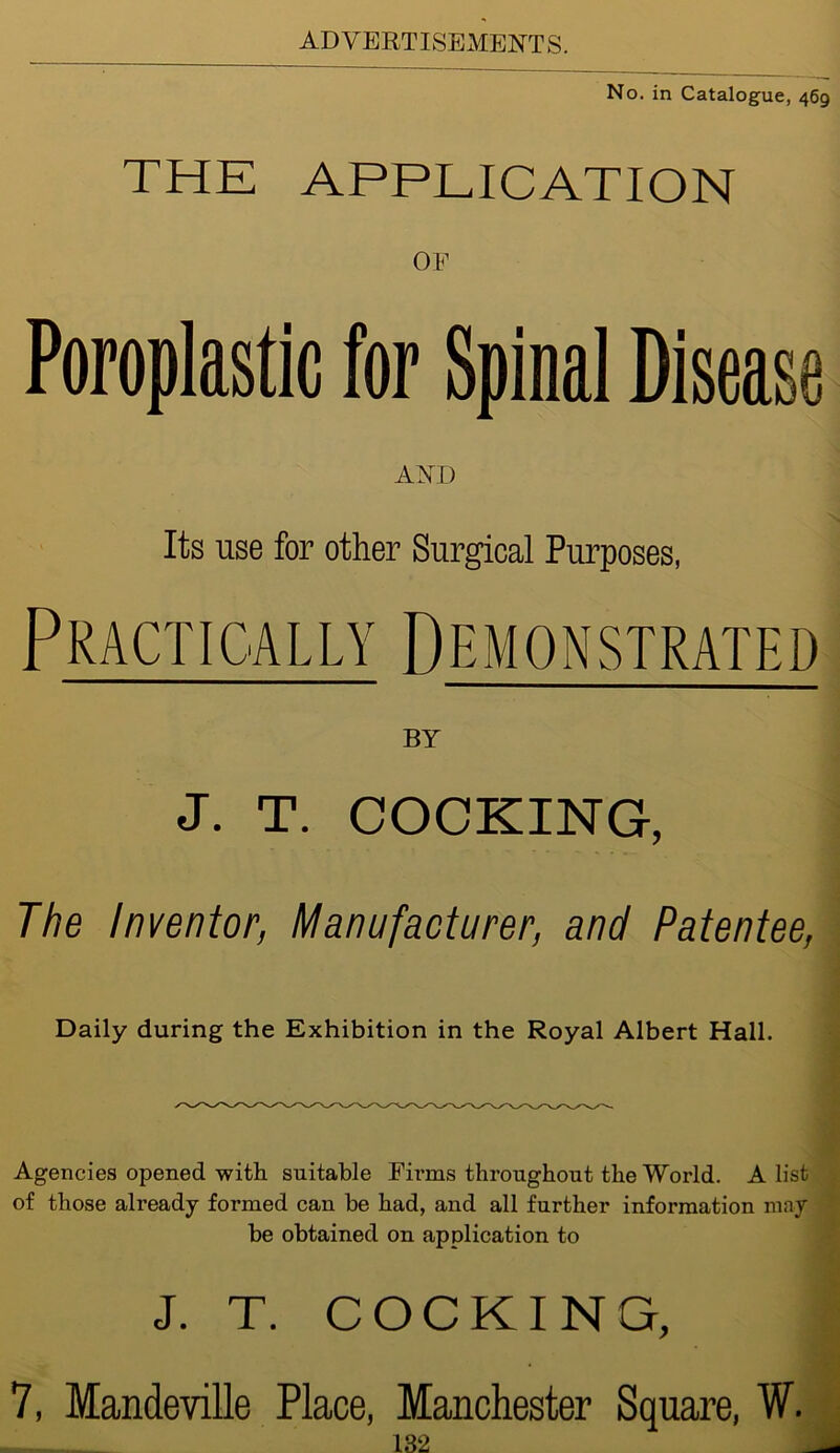 No. in Catalogue, 469 THE APPLICATION OF Poroplastic for Spinal Disease AND Its use for other Surgical Purposes, Practically Demonstrated BY J. T. COCKING, The Inventor, Manufacturer, and Patentee, Daily during the Exhibition in the Royal Albert Hall. Agencies opened with suitable Firms throughout the World. A list of those already formed can be had, and all further information may be obtained on application to J. T. COCKING, 7, Mandeville Place, Manchester Square, W.