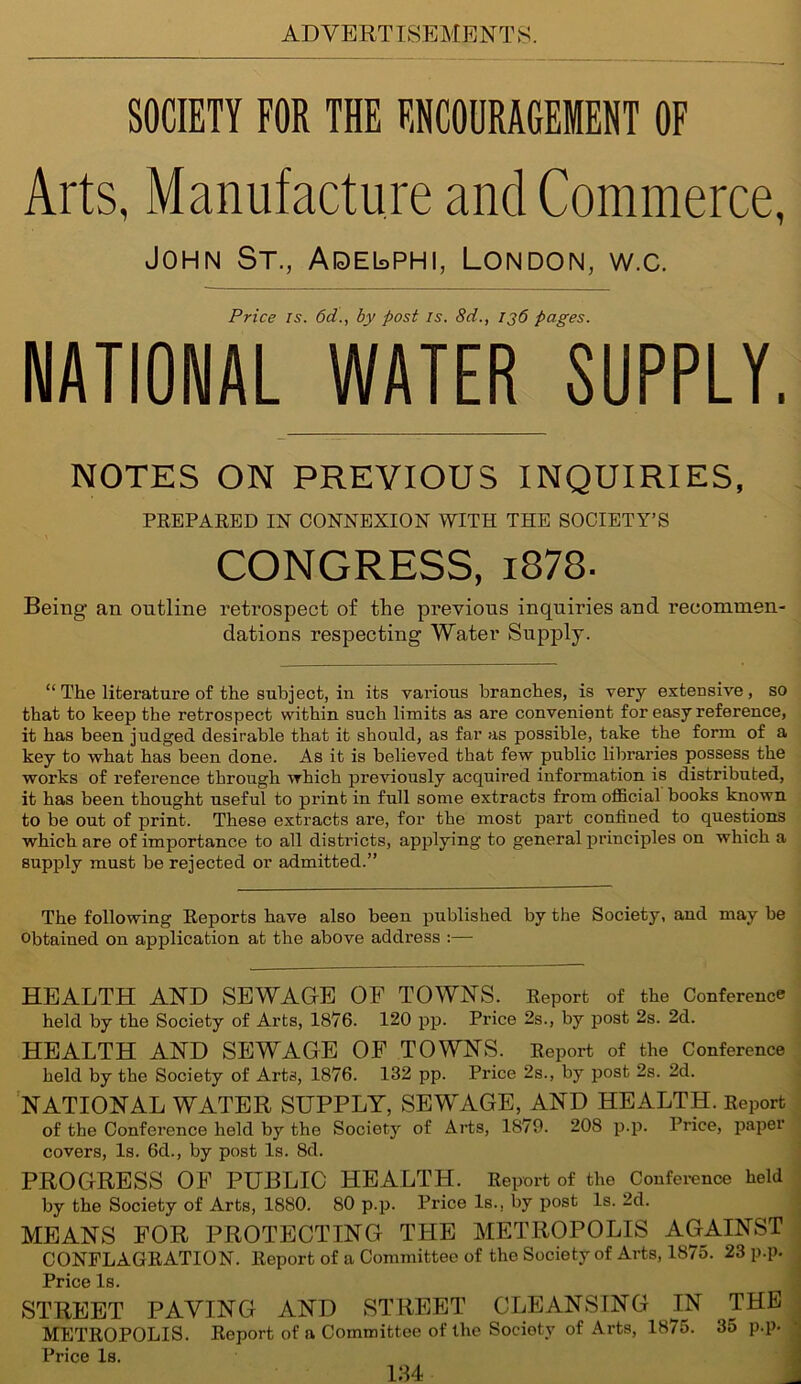 SOCIETY FOR THE ENCOURAGEMENT OF Arts, Manufacture and Commerce, John St., Aqel>phi, London, w.c. Price is. 6d., by post is. 8d., ij6 pages. NATIONAL WATER SUPPLY. NOTES ON PREVIOUS INQUIRIES, PREPARED IN CONNEXION WITH THE SOCIETY’S CONGRESS, i878- Being an outline retrospect of the previous inquiries and recommen- dations respecting Water Supply. “ The literature of the subject, in its vai’ious branches, is very extensive, so that to keep the retrospect within such limits as are convenient for easy reference, it has been judged desirable that it should, as far as possible, take the form of a key to what has been done. As it is believed that few public libraries possess the works of reference through which previously acquired information is distributed, it has been thought useful to print in full some extracts from official books known to be out of print. These extracts are, for the most part confined to questions which are of importance to all districts, applying to general principles on which a supply must be rejected or admitted.” The following Reports have also been published by the Society, and may be obtained on application at the above address :— HEALTH AND SEWAGE OF TOWNS. Report of the Conference held by the Society of Arts, 1876. 120 pp. Price 2s., by post 2s. 2d. HEALTH AND SEWAGE OF TOWNS. Report of the Conference held by the Society of Arts, 1876. 132 pp. Price 2s., by post 2s. 2d. NATIONAL WATER SUPPLY, SEWAGE, AND HEALTH. Report of the Conference held by the Society of Arts, 1879. 208 p.p. Price, paper covers, Is. 6d., by post Is. 8d. PROGRESS OF PUBLIC HEALTH. Report of the Conference held by the Society of Arts, 1880. 80 p.p. Price Is., by post Is. 2d. MEANS FOR PROTECTING THE METROPOLIS AGAINST CONFLAGRATION. Report of a Committee of the Society of Arts, 1875. 23 p.p. Price Is. STREET PAVING AND STREET CLEANSING I_N METROPOLIS. Report of a Committee of the Society of Arts, 1875. Price Is. THE 35 p.p