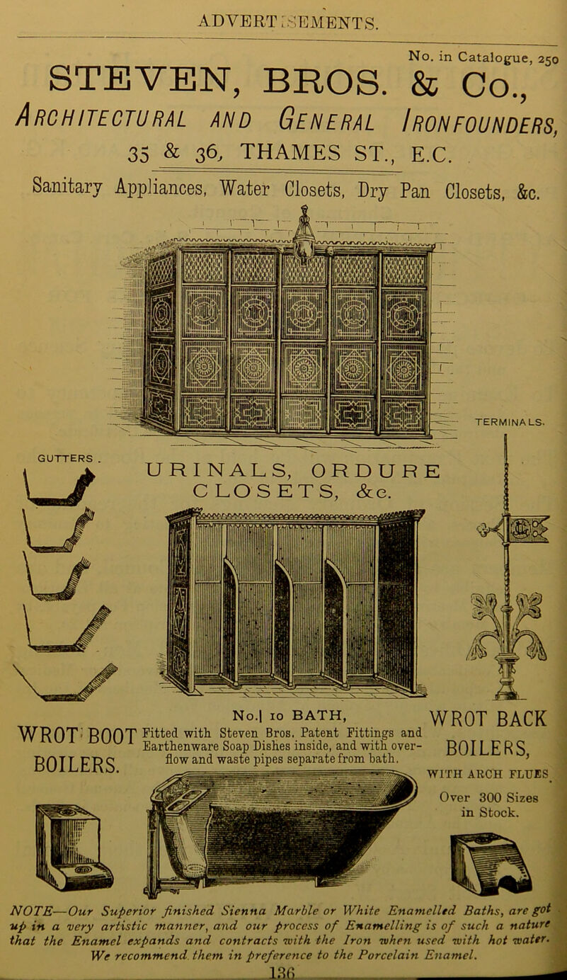 STEVEN, BROS. No. in Catalogue, 250 & Co., Architectural and General Ironfounders, 35 & 36, THAMES ST., E.C. Sanitary Appliances, Water Closets, Dry Pan Closets, &c. No.| 10 BATH, WROT BACK WROT' BOOT Fitted with Steven Bros. Patent Fittings and u 1 Earthenware Soap Dishes inside, and with over- BOILERS, flow and waste pipes separate from bath. ’ BOILERS. WITH ARCH FLUES Over 300 Sizes in Stock. NOTE—Our Superior finished Sienna Marble or White Enamelled Baths, are got up in a very artistic manner, and our process of Enamelling is of such a nature that the Enamel expands and contracts ivith the Iron when used with hot water. We recommend them in preference to the Porcelain Enamel. 13fi. -