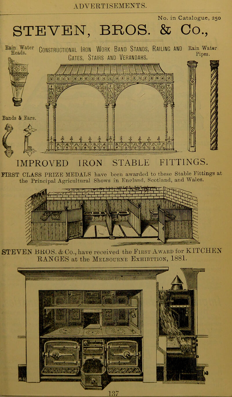 No. in Catalogue, 250 STEVEN, BROS. & Co., Kain Water GOIMSTRUCTIONAL IRON WORK BAND STANDS, RAILING AND Rain Water Cates, Stairs and Verandahs. Pipes' Bands & Ears. 1 1 IMPROVED IRON STABLE FITTINGS. FIRST CLASS PRIZE MEDALS have been awarded to these Stable Fittings at the Principal Agricultural Shows in Encdand, Scotland, and Wales. STEVEN BROS. & Co., have received the First Award for KITCHEN RANGES at the Melbourne Exhibition, 1881.