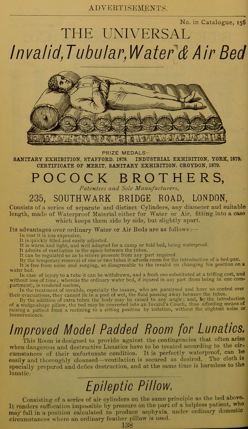 No. in Catalogue, 156 THE UNIVERSAL Invalid,Tubular, Watered Air Bed L •' PRIZE MEDALS- SANITARY EXHIBITION, STAFFORD. 1878. INDUSTRIAL EXHIBITION, YORK, 1879, CERTIFICATE OF MERIT, SANITARY EXHIBITION. CROYDON, 1879. POCOCK BROTHERS, Patentees and Sole Manufacturers, 235, SOUTHWARK BRIDGE ROAD, LONDON, Consists of a series of separate and distinct Cylinders, any diameter and suitable length, made of Waterproof Material either for Water or Air, fitting into a case which keeps them side by side, but slightly apart. Its advantages over ordinary Water or Air Beds are as follows:— In cost it is less expensive. It is quickly filled and easily adjusted. It is warm and fight, and well adapted for a camp or field bed, being waterproof. It admits of ventilation in the space between the tubes. It can be regulated so as to relieve pressure from any part required. By the temporary removal of one or two tubes it affords room for the introduction of a bed-pan. It is free from noise and surging, so disagreeable to the invalid on changing his position on a water bed. In case of injury to a tube it can be withdrawn, and a fresh one substituted at a trifling cost, and without loss of time; whereas the ordinary water bed, if injured in any part (from being in one com- partment), is rendered useless. In the treatment of invalids, especially the insane, who are paralysed and have no control over their evacuations, thev cannot fie in a pool of wet, the fluid passing away between the tubes. By the addition of extra tubes the body may be raised to any angle; and, by the introduction of a wedge-shape pillow, the bed may be converted into an Invalid’s Couch, thus affording means of raising a patient from a reclining to a sitting position by inflation, without the slightest noise or inconvenience. Improved Model Padded Room for Lunatics. This Room is designed to provide against the contingencies that often arise when dangerous and destructive Lunatics have to be treated according to the cir- cumstances of their unfortunate condition. It is perfectly waterproof, can be easily and thoroughly cleansed—ventilation is secured as desired, The cloth is specially prepared and defies destruction, and at the same time is harmless to the lunatic. Epileptic Pillow. Consisting of a series of air cylinders on the same principle as the bed above. It renders suffocation impossible by pressure on the part of a helpless patient, who may fall in a position calculated to produce asphyxia, under ordinary domestic circumstances where an ordinary feather pillow is used.