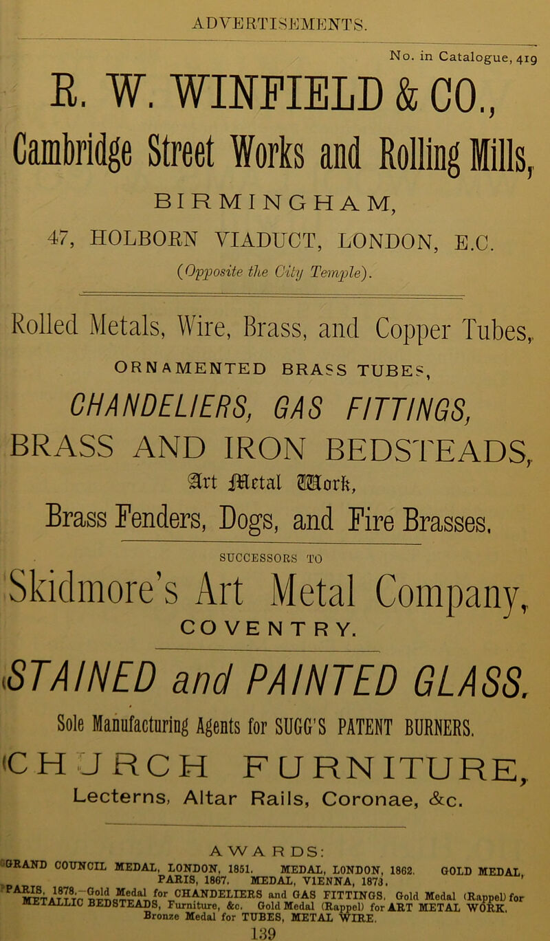 No. in Catalogue, 419 B. W. WINFIELD & CO., Cambridge Street Works and Rolling Mills, BIRMINGHAM, 47, HOLBORN VIADUCT, LONDON, E.C. (Opposite the City Temple). Rolled Metals, Wire, Brass, and Copper Tubes, ORNAMENTED BRASS TUBES, CHANDELIERS, GAS FITTINGS, BRASS AND IRON BEDSTEADS, art Jttetal fflorft, Brass Fenders, Dogs, and Fire Brasses, SUCCESSORS TO Skidmore’s Art Metal Company, COVENTRY. STAINED and PAINTED GLASS. Sole Manufacturing Agents for SUGG'S PATENT BURNERS. (CHURCH FURNITURE, Lecterns, Altar Rails, Coronae, &c. A W A R DS BRAND COUNCIL MEDAL, LONDON, 1851. MEDAL, LONDON, 1862. GOLD MEDAL P ADTC lonrr n/m-rv a t vimiw* ’ PARIS, 1867. MEDAL, VIENNA, 1873.' f°CCHANDELn:RS and 0AS FITTINGS. Gold Medal (RappeU for METALLIC BEDSTEADS, Furniture, &c. Gold Medal (Rappel) for ART METAL WORK. Bronze Medal for TUBES, METAL WIRE.