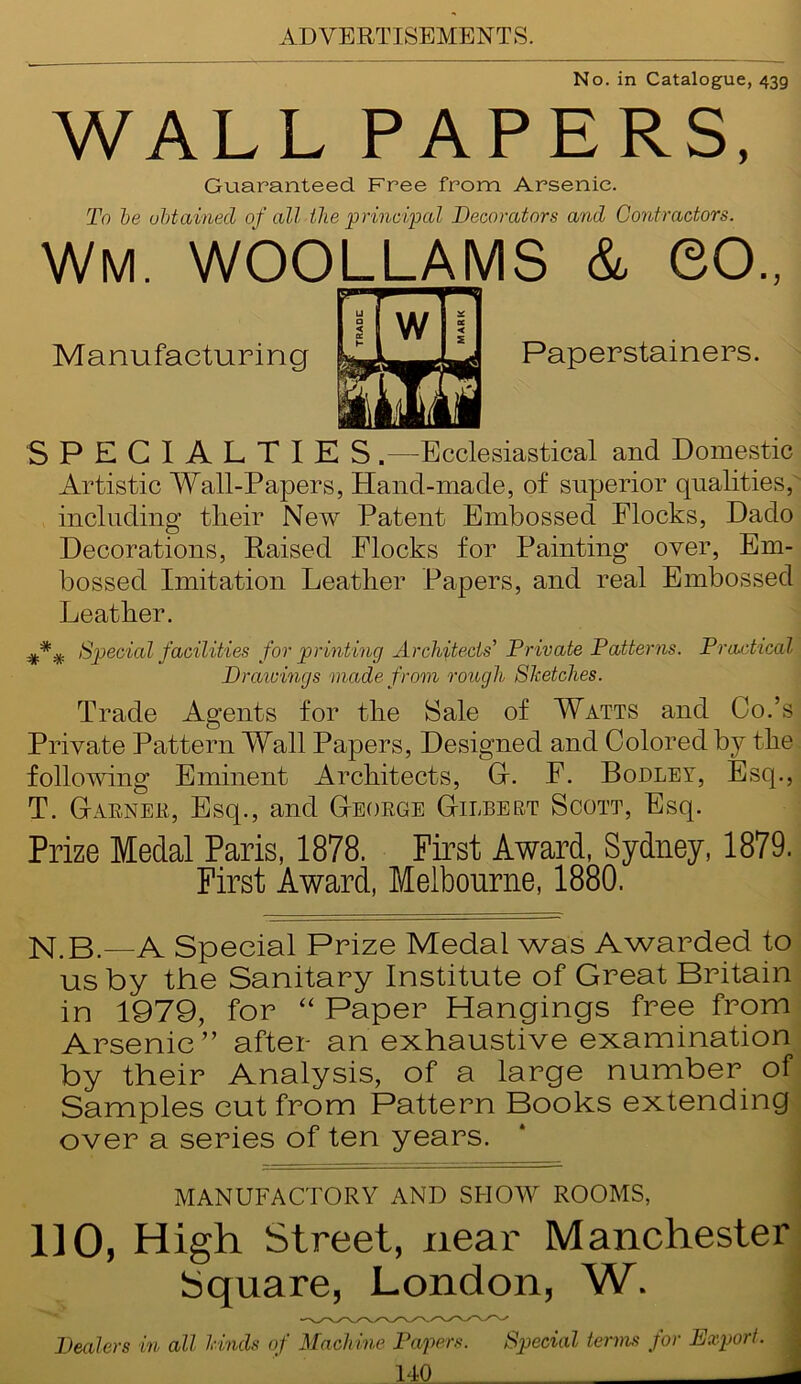 No. in Catalogue, 439 WALL PAPERS, Gu.aranteed Free from Arsenic. To be obtained of all the principal Decorators and Contractors. Wm. WOOLLAMS & GO., SPECIALTIES .—Ecclesiastical and Domestic Artistic Wall-Papers, Hand-made, of superior qualities, including tlieir New Patent Embossed Flocks, Dado Decorations, Raised Flocks for Painting over, Em- bossed Imitation Leather Papers, and real Embossed Leather. Special facilities for printing Architects' Private Patterns. Practical Trade Agents for the Sale of Watts and Co.’s Private Pattern Wall Papers, Designed and Colored by the following Eminent Architects, G. F. Bodley, Esq., T. Garner, Esq., and George Gilbert Scott, Esq. Prize Medal Paris, 1878. First Award, Sydney, 1879. First Award, Melbourne, 1880. N.B.—A Special Prize Medal was Awarded to us by the Sanitary Institute of Great Britain in 1979, for “ Paper Hangings free from Arsenic” after an exhaustive examination by their Analysis, of a large number of Samples cut from Pattern Books extending over a series of ten years. DO, High Street, near Manchester Square, Lc Dealers in all hinds of Mach ine Pc 14 Manufacturing Paperstainers. MANUFACTORY AND SHOW ROOMS,