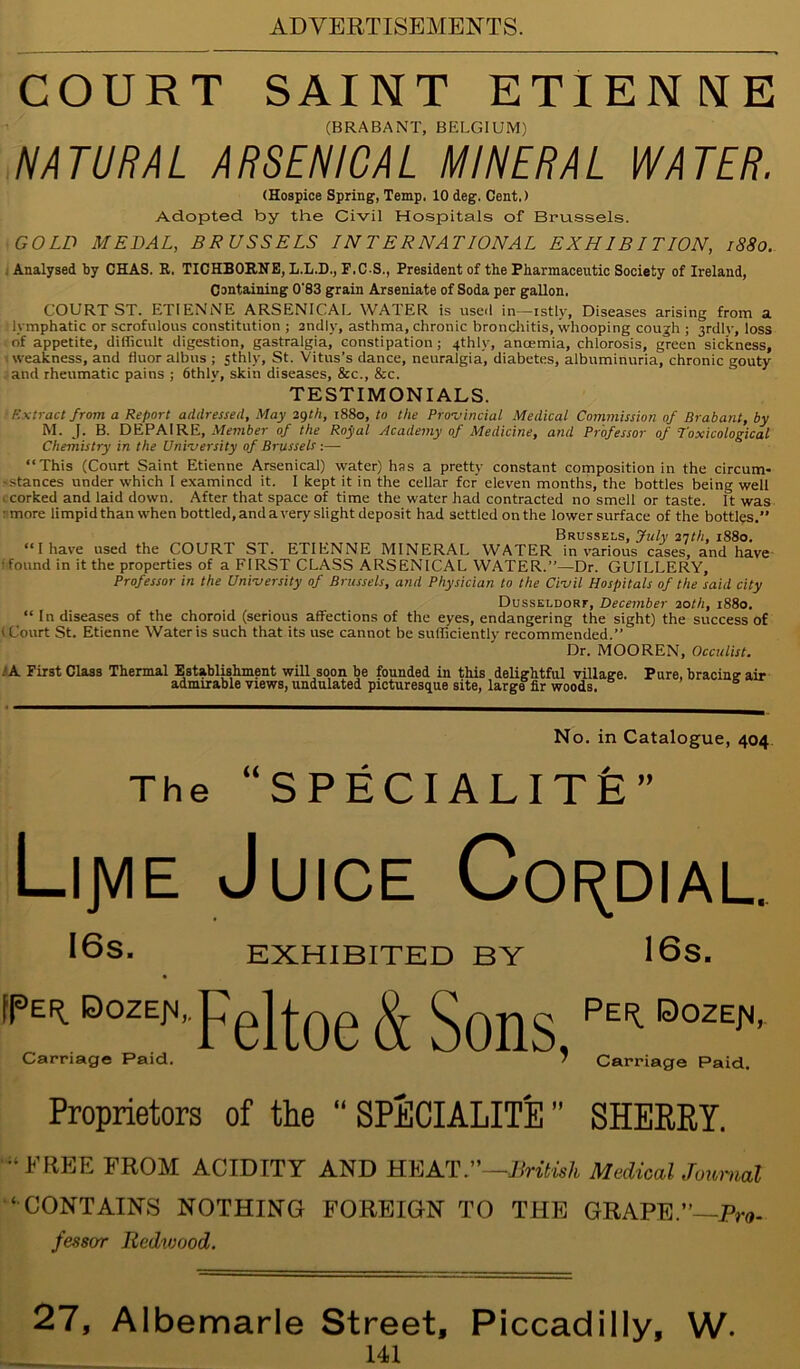 COURT SAINT ETIENNE (BRABANT, BELGIUM) NATURAL ARSENICAL MINERAL WATER. (Hospice Spring, Temp. 10 deg. Cent.) Adopted by the Civil Hospitals of Brussels. GOLD MEDAL, BRUSSELS INTERNATIONAL EXHIBITION, 1880. | Analysed by CHAS. R, TICHBORNE, L.L.D., F.C S., President of the Pharmaceutic Society of Ireland, Containing 0'83 grain Arseniate of Soda per gallon. COURT ST. ETIENNE ARSENICAL WATER is used in—istlv, Diseases arising from a lymphatic or scrofulous constitution ; sndly, asthma, chronic bronchitis, whooping cough ; 3rdly, loss of appetite, difficult digestion, gastralgia, constipation; 4thly, ancemia, chlorosis, green sickness, weakness, and fluor albns ; sthly, St. Vitus’s dance, neuralgia, diabetes, albuminuria, chronic gouty and rheumatic pains ; 6thly, skin diseases, &c., &c. TESTIMONIALS. Extract from a Report addressed. May 29th, 1880, to the Provincial Medical Commission of Brabant, by M. J. B. DEPA1RE, Member of the Royal Academy of Medicine, and Professor of Toxicological Chemistry in the University of Brussels :—- “This (Court Saint Etienne Arsenical) water) has a pretty constant composition in the circum- stances under which I examined it. I kept it in the cellar for eleven months, the bottles being well 1 corked and laid down. After that space of time the water had contracted no smell or taste. It was ■ more limpid than when bottled, and a very slight deposit had settled on the lower surface of the bottles.” Brussels, July 21th, 1880. “ I have used the COURT ST. ETIENNE MINERAL WATER in various cases, and have f found in it the properties of a FIRST CLASS ARSENICAL WATER.”—Dr. GUILLERY, Professor in the University of Brussels, and Physician to the Civil Hospitals of the said city Dusseldorf, December 20th, 1880. “ In diseases of the choroid (serious affections of the eyes, endangering the sight) the success of (Court St. Etienne Water is such that its use cannot be sufficiently recommended.” Dr. MOOREN, Occulist. . A First Class Thermal Establishment will soon be founded in this delightful village. Pure, bracing air admirable views, undulated picturesque site, large fir woods. No. in Catalogue, 404 The “SPECIALITE” Lijvie Juice Cordial. I6s. EXHIBITED BY 16s. mOOZ^Feltoeg[5ons FEIEteE,, Carnage Paid. 7 Carriage Paid. Proprietors of the “ SPECIALITE ” SHERRY. •‘FREE FROM ACIDITY AND HEAT—British Medical Journal ‘ CONTAINS NOTHING FOREIGN TO THE GRAPE.”—P™- fessor Bedvjood. 27, Albemarle Street, Piccadilly, W.