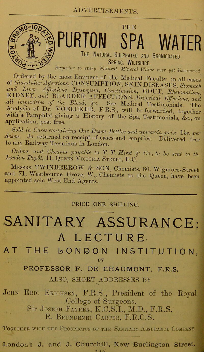 Ordered by the most Eminent of the Medical Faculty in all cases of Glandular Affections, CONSUMPTION, SKIN DISEASES, Stomach and Liver Affections Dyspepsia, Constipation, GOUT Rheumatism KIDNEY a*d BLADDER AFFECTIONS, Dropsical EffZlsZk all impunties of the Blood, Sfc. See Medical Testimonials The Analysis of Dr. VOELCKER, F.R.S.., will be forwarded, together With a Pamphlet giving a History of the Spa, Testimonials, &c , on .application, post free. Sold m Cases containing One Dozen Bottles and upwards, price 15s. per ■dozen. 3s. returned on receipt of cases and empties. Delivered frpp to any Railway Terminus in London. Orders and Cheques payable to T. T. Hirst Sf Co., to be sent to th London Depot, 11, Queen Victoria Street, E.C. Messrs. TWINBERROW & SON, Chemists, 80, Wigmore-Street and 71, Westbourne Grove, W., Chemists to the Queen, have been appointed sole West End Agents. PRICE ONE SHILLING. SANITARY ASSURANCE: A LECTURE. AT THE Is O N E> O N INSTITUTION, BY PROFESSOR F. DE CHAUMONT, F.R.S, ALSO, SHORT ADDRESSES BY .John Brio Erichsen, F.R.S., President of the Royal College of Surgeons. Sir Joseph Fayrer, K.C.S.I., M.D., F.R.S. R. Brundenel Carter, F.R.C.S. Together with the Prospectus of the Sanitary Assurance Company. London': J. and J. Cburchill, New Burlington Street. 1 I A
