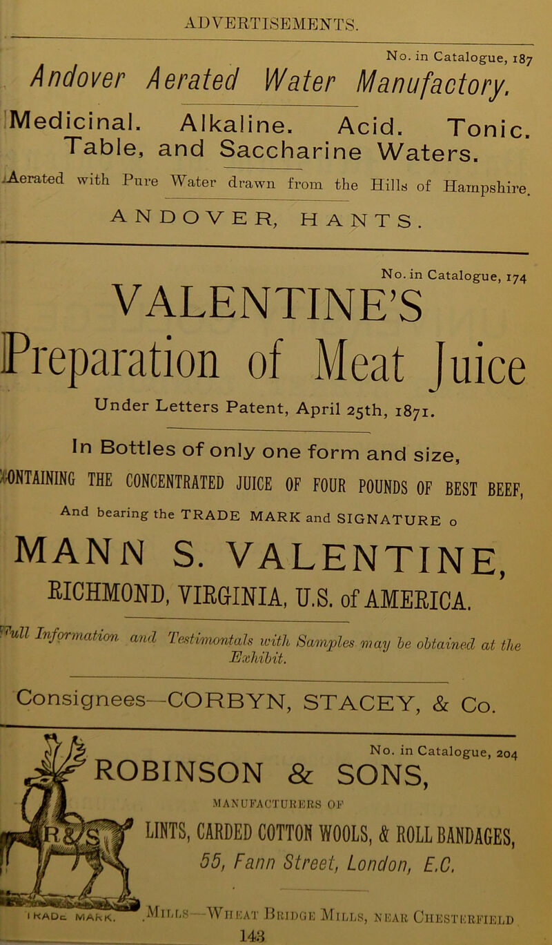 No. in Catalogue, 187 Andover Aerated Water Manufactory. Medicinal. Alkaline. Acid. Tonic. Table, and Saccharine Waters. -Aerated with Pure Water drawn from the Hills of Hampshire. ANDOVER, HANTS. No. in Catalogue, 174 VALENTINE’S Preparation of Meat Juice Under Letters Patent, April 25th, 1871. In Bottles of only one form and size, CONTAINING THE CONCENTRATED JUICE OF FOUR POUNDS OF BEST BEEF, And bearing the TRADE MARK and SIGNATURE o MANN S. VALENTINE, RICHMOND, VIRGINIA, U.S. of AMERICA. Willi Information and Tastinumtals with Samples may be obtained at the Exhibit. Consignees—CORBYN, STACEY, & Co. No. in Catalogue, 204 ROBINSON & SONS, MANUFACTURERS OE LINTS, CARDED COTTON WOOLS, & ROLL BANDAGES, 55, Fann Street, London, E.C. 1 kade. mark. .Mills Wneat Bridge Mills, near Chesterfield