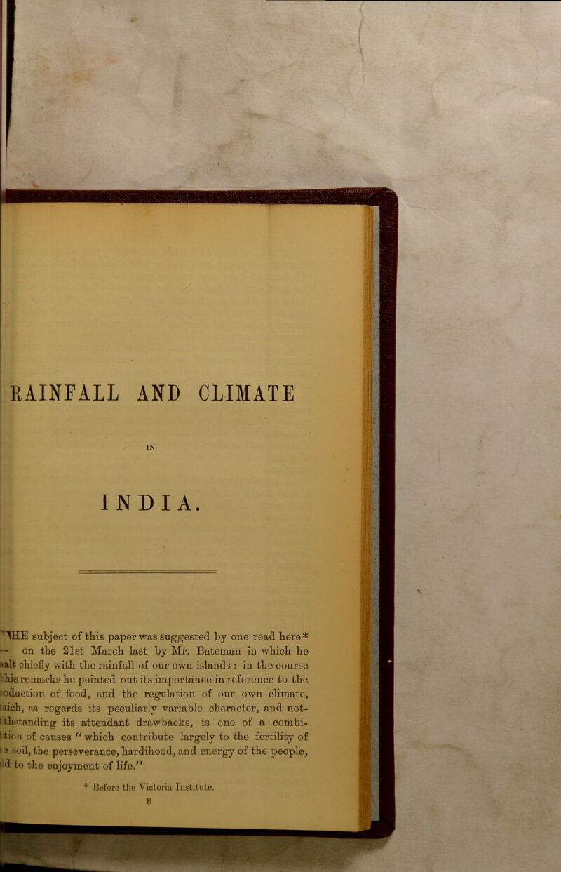 RAINFALL AND CLIMATE IN INDIA. '’'THE subject of this paper was suggested by one read here* on the 21st March last by Mr. Bateman in which he ! alt chiefly with the rainfall of our own islands : in the course 1 his remarks he pointed out its importance in reference to the : eduction of food, and the regulation of our own climate, 1 dch, as regards its peculiarly variable character, and not- : thstanding its attendant drawbacks, is one of a combi- 1 tion of causes “ which contribute largely to the fertility of ■ 3 soil, the perseverance, hardihood, and energy of the people, 1 d to the enjoyment of life.” * Before the Victoria Institute.