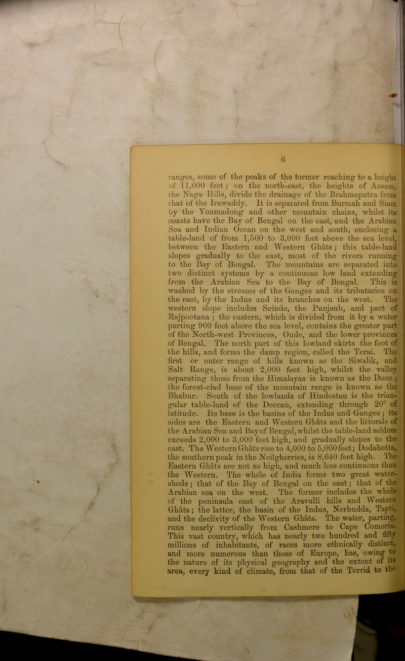 ranges, some of the peaks of the former reaching to a height of 11,000 feet; on the north-east, the heights of Assam, the Naga Hills, divide the drainage of the Brahmaputra from that of the Irawaddy. It is separated from Burmah and Siam : by the Youmadong and other mountain chains, whilst its coasts have the Bay of Bengal on the east, and the Arabian Sea and Indian Ocean on the west and south, enclosing a table-land of from 1,500 to 3,000 feet above the sea level, between the Eastern and Western Ghats; this table-land | slopes gradually to the east, most of the rivers running to the Bay of Bengal. The mountains are separated into j two distinct systems by a continuous low land extending ; from the Arabian Sea to the Bay of Bengal. This is ; washed by the streams of the Ganges and its tributaries on the east, by the Indus and its branches on the west. The i western slope includes Scinde, the Punjaub, and part of ’ Rajpootana ; the eastern, which is divided from it by a water parting 900 feet above the sea level, contains the greater part of the North-west Provinces, Oude, and the lower provinces of Bengal. The north part of this lowland skirts the foot of the hills, and forms the damp region, called the Terai. The first or outer range of hills known as the Siwalik, and Salt Range, is about 2,000 feet high, whilst the valley separating these from the Himalayas is known as the Doon; the forest-clad base of the mountain range is known as the Bhabur. South of the lowlands of Hindostan is the trian- gular table-land of the Deccan, extending through 20° of latitude. Its base is the basins of the Indus and Ganges; its sides are the Eastern and Western Ghats and the littorals of the Arabian Sea and Bay of Bengal, whilst the table-land seldom exceeds 2,000 to 3,000 feet high, and gradually slopes to the east. The Western Ghats rise to 4,000 to 5,000 feet; Dodabetta, the southern peak in the Neilgherries, is 8,640 feet high. The Eastern Ghats are not so high, and much less continuous than the Western. The whole of India forms two great water- sheds ; that of the Bay of Bengal on the east; that of the Arabian sea on the west. The former includes the whole of the peninsula east of the Aravulli hills and Western Ghats; the latter, the basin of the Indus, Nerbudda, Tapti, and the declivity of the Western Ghats. The water, parting, runs nearly vertically from Cashmere to Cape Comorin. This vast country, which has nearly two hundred and fifty millions of inhabitants, of races more ethnically distinct, and more numerous than those of Europe, has, owing to the nature of its physical geography and the extent of its area, every kind of climate, from that of the Torrid to the