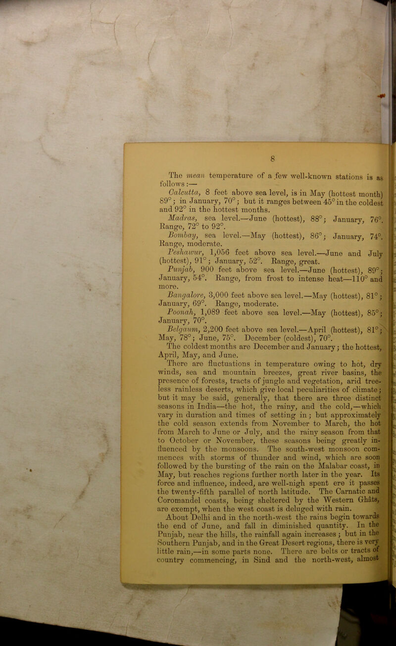 The mean temperature of a few well-known stations is as follows :— Calcutta, 8 feet above sea level, is in May (hottest month) 89°; in January, 70°; but it ranges between 45° in the coldest and 92° in the hottest months. Madras, sea level.—June (hottest), 88°: January, 76° Range, 72° to 92°. Bombay, sea level.—May (hottest), 86°; January, 74°. Range, moderate. Peshawur, 1,056 feet above sea level.—June and July (hottest), 91°; January, 52°. Range, great. Punjab, 900 feet above sea level.—June (hottest), 89°; January, 54°. Range, from frost to intense heat—110° and more. Bangalore, 3,000 feet above sea level.—May (hottest), 81°; January, 69°. Range, moderate. Poonah, 1,089 feet above sea level.—May (hottest), 85°: January, 70°. Belgaum, 2,200 feet above sea level.—April (hottest), 81°; May, 78°; June, 75°. December (coldest), 70°. The coldest months are December and January; the hottest, April, May, and June. There are fluctuations in temperature owing to hot, dry winds, sea and mountain breezes, great river basins, the presence of forests, tracts of jungle and vegetation, arid tree- less rainless deserts, which give local peculiarities of climate; but it may be said, generally, that there are three distinct seasons in India—the hot, the rainy, and the cold,—which vary in duration and times of setting in; but approximately the cold season extends from November to March, the hot from March to June or July, and the rainy season from that to October or November, these seasons being greatly in- fluenced by the monsoons. The south-west monsoon com- mences with storms of thunder and wind, which are soon followed by the bursting of the rain on the Malabar coast, in May, but reaches regions further north later in the year. Its force and influence, indeed, are well-nigh spent ere it passes the twenty-fifth parallel of north latitude. The Carnatic and Coromandel coasts, being sheltered by the Western Ghats, are exempt, when the west coast is deluged with rain. About Delhi and in the north-west the raius begin towards the end of June, and fall in diminished quantity. In the Punjab, near the hills, the rainfall again increases ; but in the Southern Punjab, and in the Great Desert regions, there is very little rain,—in some parts none. There are belts or tracts of country commencing, in Sind and the north-west, almost f ■