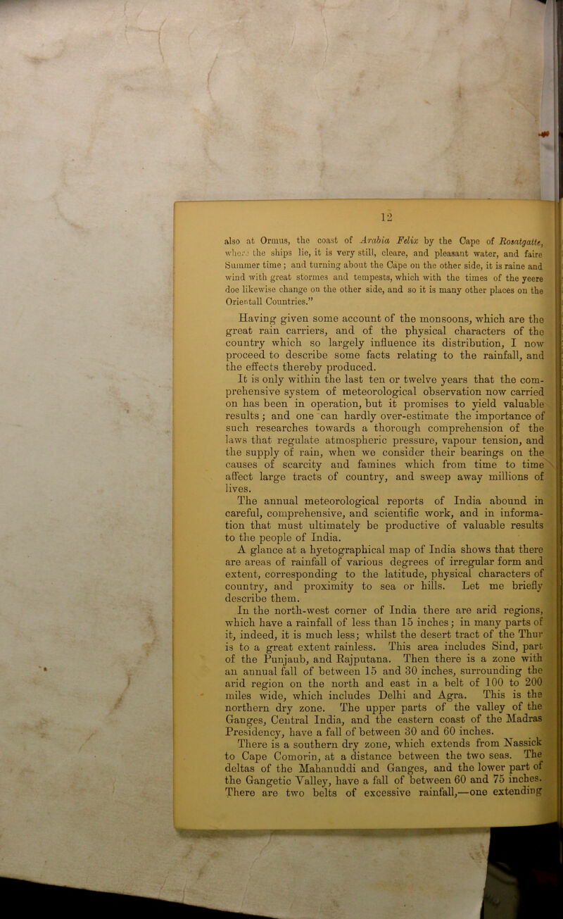 also at Ormus, the coast of Arabia Felix by the Cape of Rosatgatte, whore the ships lie, it is very still, cleare, and pleasant water, and faire Summer time ; and turning about the Cape on the other side, it is raine and wind with great stormes and tempests, which with the times of the yeere doe likewise change on the other side, and so it is many other places on the Orientall Countries.” Having given some account of the monsoons, which are the great rain carriers, and of the physical characters of the country which so largely influence its distribution, I now proceed to describe some facts relating to the rainfall, and the effects thereby produced. It is only within the last ten or twelve years that the com- prehensive system of meteorological observation now carried on has been in operation, but it promises to yield valuable results; and one can hardly over-estimate the importance of such researches towards a thorough comprehension of the laws that regulate atmospheric pressure, vapour tension, and the supply of rain, when we consider their bearings on the causes of scarcity and famines which from time to time affect large tracts of country, and sweep away millions of lives. The annual meteorological reports of India abound in careful, comprehensive, and scientific work, and in informa- tion that must ultimately be productive of valuable results to the people of India. A glance at a hyetographical map of India shows that there are areas of rainfall of various degrees of irregular form and extent, corresponding to the latitude, physical characters of country, and proximity to sea or hills. Let me briefly describe them. In the north-west corner of India there are arid regions, which have a rainfall of less than 15 inches; in many parts of it, indeed, it is much less; whilst the desert tract of the Thur is to a great extent rainless. This area includes Sind, part of the Punjaub, and Rajputana. Then there is a zone with an annual fall of between 15 and 30 inches, surrounding the arid region on the north and east in a belt of 100 to 200 miles wide, which includes Delhi and Agra. This is the northern dry zone. The upper parts of the valley of the Ganges, Central India, and the eastern coast of the Madras Presidency, have a fall of between 30 and 60 inches. There is a southern dry zone, which extends from Nassick to Cape Comorin, at a distance between the two seas. The deltas of the Mahanuddi and Ganges, and the lower part of the Gangetic Valley, have a fall of between 60 and 75 inches. There are two belts of excessive rainfall,—one extending ;