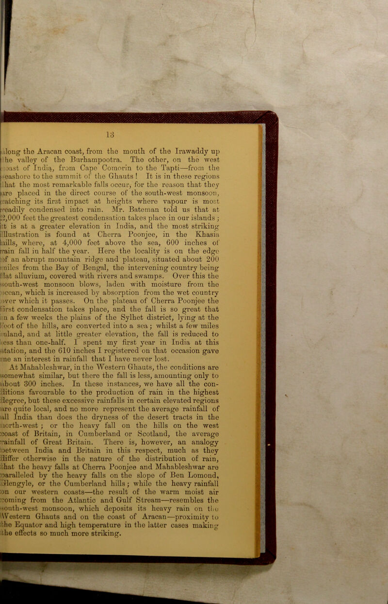 18 tlong the Aracan coast, from the month of the Irawaddy up he valley of the Burhampootra. The other, on the west oast of India, from Cape Comorin to the Tapti—from the -eashore to the summit of the Ghauts ! It is in these regions hat the most remarkable falls occur, for the reason that they ire placed in the direct course of the south-west monsoon, /arching its first impact at heights where vapour is most readily condensed into rain. Mr. Bateman told us that at 12,000 feet the greatest condensation takes place in our islands ; i't is at a greater elevation in India, and the most striking llustration is found at Cherra Poonjee, in the Khasia bills, where, at 4,000 feet above the sea, 600 inches of rain fall in half the year. Here the locality is on the edge )f an abrupt mountain ridge and plateau, situated about 200 1 miles from the Bay of Bengal, the intervening country being riat alluvium, covered with rivers and swamps. Over this the ~ south-west monsoon blows, laden with moisture from the ocean, which is increased by absorption from the wet country )ver which it passes. On the plateau of Cherra Poonjee the first condensation takes place, and the fall is so great that I n a few weeks the plains of the Sylhet district, lying at the foot of the hills, are converted into a sea; whilst a few miles uland, and at little greater elevation, the fall is reduced to kess than one-half. I spent my first year in India at this - station, and the 610 inches I registered on that occasion gave one an interest in rainfall that I have never lost. At Mahableshwar, in the Western Ghauts, the conditions are somewhat similar, but there the fall is less, amounting only to about 300 inches. In these instances, we have all the con- litions favourable to the production of rain in the highest degree, but these excessive rainfalls in certain elevated regions ire quite local, and no more represent the average rainfall of all India than does the dryness of the desert tracts in the lorth-west ; or the heavy fall on the hills on the west ::oast of Britain, in Cumberland or Scotland, the average ’ainfall of Great Britain. There is, however, an analogy between India and Britain in this respect, much as they differ otherwise in the nature of the distribution of rain, ;hat the heavy falls at Cherra Poonjee and Mahableshwar are oaralleled by the heavy falls on the slope of Ben Lomond, Glengyle, or the Cumberland hills; while the heavy rainfall m our western coasts—the result of the warm moist air doming from the Atlantic and Gulf Stream—resembles the south-west monsoon, which deposits its heavy rain on the Western Ghauts and on the coast of Aracan—proximity to the Equator and high temperature in the latter cases makings the effects so much more striking.