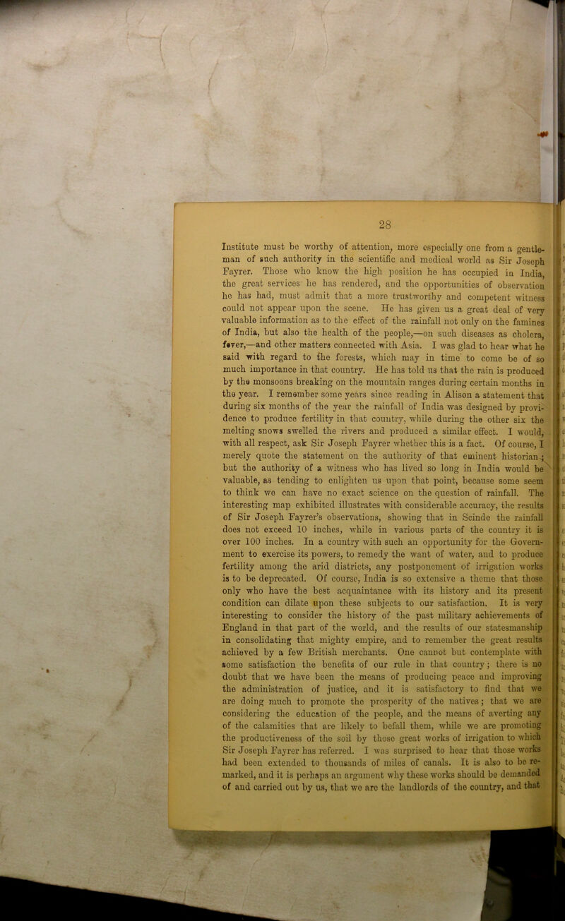 Institute must be worthy of attention, more especially one from a gentle- man of such authority in the scientific and medical world as Sir Joseph Fayrer. Those who know the high position he has occupied in India, the great services he has rendered, and the opportunities of observation he has had, must admit that a more trustworthy and competent witness could not appear upon the scene. He has given us a great deal of very valuable information as to the effect of the rainfall not only on the famines of India, but also the health of the people,—on such diseases as cholera, fever,—and other matters connected with Asia. I was glad to hear what he said with regard to the forests, which may in time to come be of so much importance in that country. He has told us that the rain is produced by the monsoons breaking on the mountain ranges during certain months in the year. I remember some years since reading in Alison a statement that during six months of the year the rainfall of India was designed by provi- dence to produce fertility in that country, while during the other six the melting snows swelled the rivers and produced a similar effect. I would, with all respect, ask Sir Joseph Fayrer whether this is a fact. Of course, I merely quote the statement on the authority of that eminent historian ; but the authority of a witness who has lived so long in India would be valuable, as tending to enlighten us upon that point, because some seem to think we can have no exact science on the question of rainfall. The interesting map exhibited illustrates with considerable accuracy, the results of Sir Joseph Fayrer’s observations, showing that in Scinde the rainfall does not exceed 10 inches, while in various parts of the country it is over 100 inches. In a country with such an opportunity for the Govern- ment to exercise its powers, to remedy the want of water, and to produce fertility among the arid districts, any postponement of irrigation works is to be deprecated. Of course, India is so extensive a theme that those only who have the best acquaintance with its history and its present condition can dilate upon these subjects to our satisfaction. It is very interesting to consider the history of the past military achievements of England in that part of the world, and the results of our statesmanship in consolidating that mighty empire, and to remember the great results achieved by a few British merchants. One cannot but contemplate with some satisfaction the benefits of our rule in that country; there is no doubt that we have been the means of producing peace and improving the administration of justice, and it is satisfactory to find that we are doing much to promote the prosperity of the natives; that we are considering the education of the people, and the means of averting any of the calamities that are likely to befall them, while we are promoting the productiveness of the soil by those great works of irrigation to which Sir Joseph Fayrer has referred. I was surprised to hear that those works had been extended to thousands of miles of canals. It is also to be re- marked, and it is perhaps an argument why these works should be demanded of and carried out by us, that we are the landlords of the country, and that j t I :• \i p: t! A