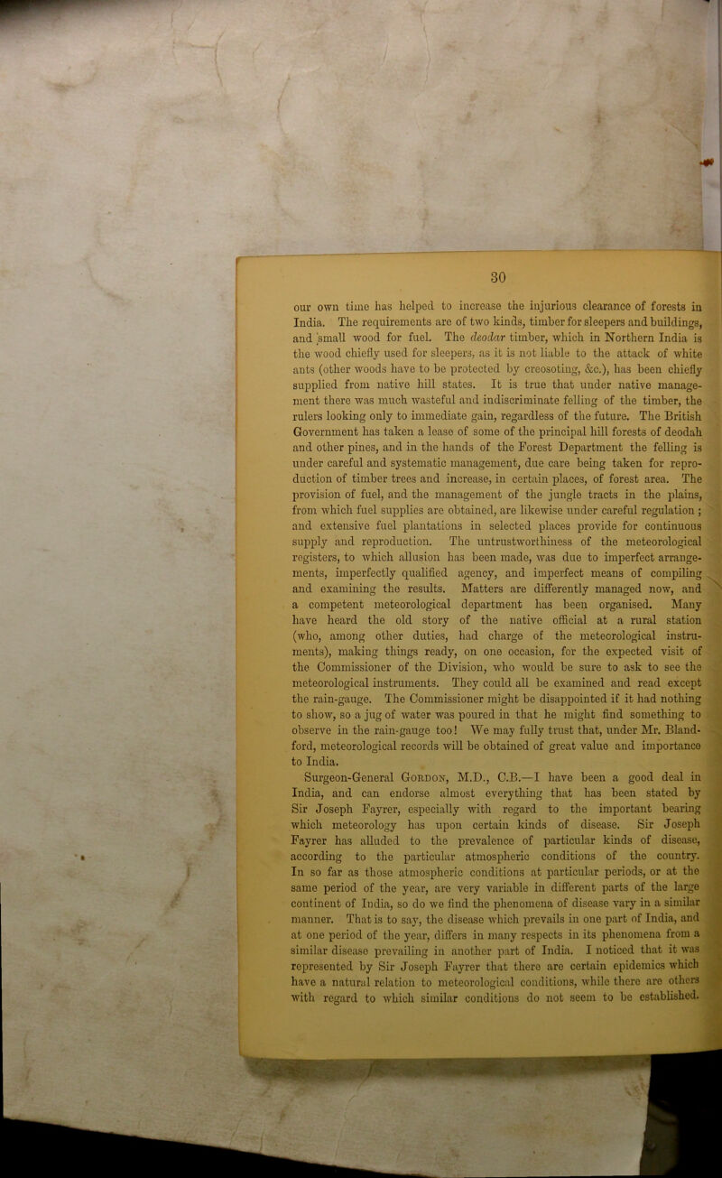 • i v- v / i • ' r f v 30 and examining the results. a competent meteorological have heard the old story (who, among other duties, our own time has helped to increase the injurious clearance of forests in India. The requirements are of two kinds, timber for sleepers and buildings, and small wood for fuel. The deodar timber, which in Northern India is the w'ood chiefly used for sleepers, as it is not liable to the attack of white ants (other woods have to be protected by creosoting, &c.), has been chiefly supplied from native hill states. It is true that under native manage- ment there was much wasteful and indiscriminate felling of the timber, the rulers looking only to immediate gain, regardless of the future. The British Government has taken a lease of some of the principal hill forests of deodah and other pines, and in the hands of the Forest Department the felling is under careful and systematic management, due care being taken for repro- duction of timber trees and increase, in certain places, of forest area. The provision of fuel, and the management of the jungle tracts in the plains, from which fuel supplies are obtained, are likewise under careful regulation ; and extensive fuel plantations in selected places provide for continuous supply and reproduction. The untrustworthiness of the meteorological registers, to which allusion has been made, was due to imperfect arrange- ments, imperfectly qualified agency, and imperfect means of compiling Matters are differently managed now, and department has been organised. Many of the native official at a rural station had charge of the meteorological instru- ments), making things ready, on one occasion, for the expected visit of the Commissioner of the Division, who would be sure to ask to see the meteorological instruments. They could all be examined and read except the rain-gauge. The Commissioner might be disappointed if it had nothing to show, so a jug of water was poured in that he might find something to observe in the rain-gauge too! We may fully trust that, under Mr. Bland- ford, meteorological records will be obtained of great value and importance to India. Surgeon-General Gordon, M.D., C.B.—I have been a good deal in India, and can endorse almost everything that has been stated by Sir Joseph Fayrer, especially with regard to the important bearing which meteorology has upon certain kinds of disease. Sir Joseph Fayrer has alluded to the prevalence of particular kinds of disease, according to the particular atmospheric conditions of the country. In so far as those atmospheric conditions at particular periods, or at the same period of the year, are very variable in different parts of the large continent of India, so do we find the phenomena of disease vary in a similar manner. That is to say, the disease which prevails in one part of India, and at one period of the year, differs in many respects in its phenomena from a similar disease prevailing in auother part of India. I noticed that it was represented by Sir Joseph Fayrer that there are certain epidemics which have a natural relation to meteorological conditions, while there are others with regard to which similar conditions do not seem to be established.