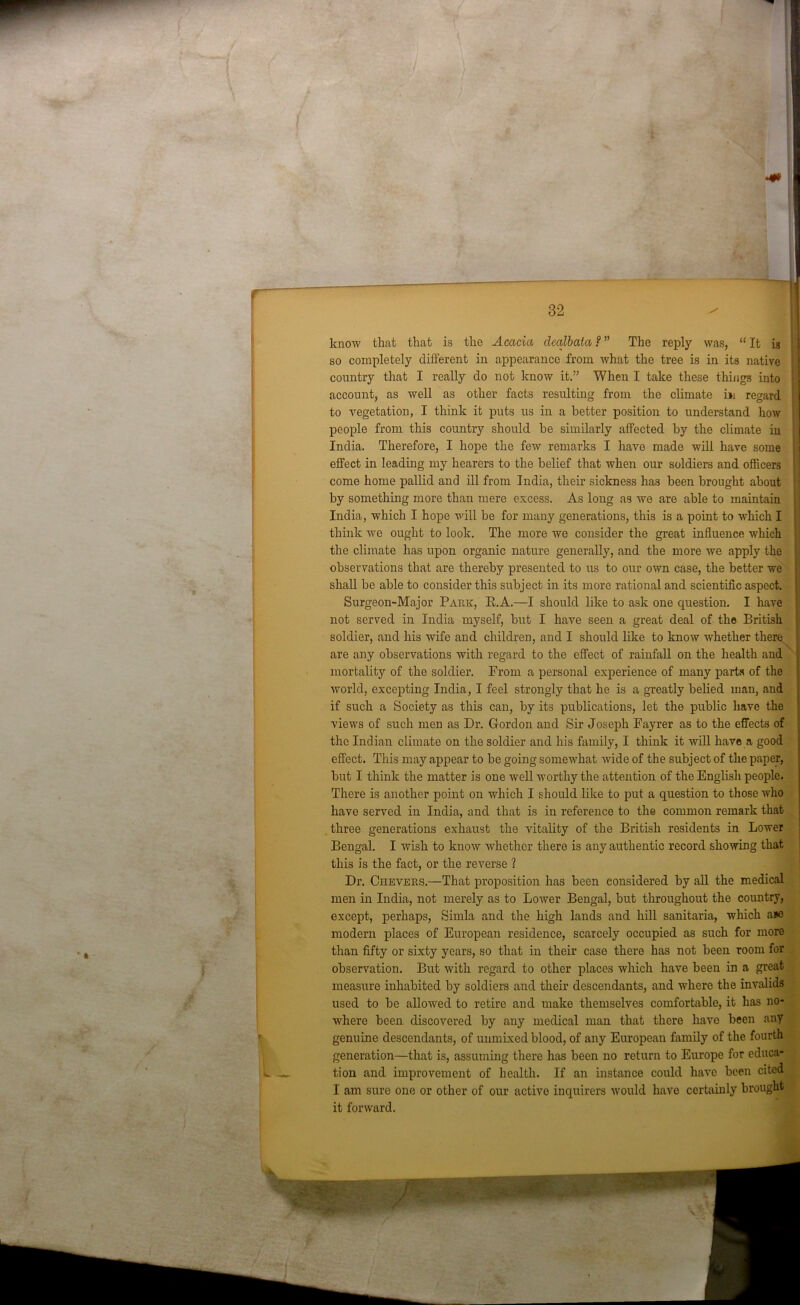 I 'i i know that that is the Acacia dealbata ? ” The reply was, “ It is so completely different in appearance from what the tree is in its native country that I really do not know it.” When I take these things into account, as well as other facts resulting from the climate hi regard to vegetation, I think it puts us in a better position to understand how people from this country should be similarly affected by the climate in India. Therefore, I hope the few remarks I have made will have some effect in leading my hearers to the belief that when our soldiers and officers come home pallid and ill from India, their sickness has been brought about by something more than mere excess. As long as we are able to maintain India, which I hope will be for many generations, this is a point to which I think we ought to look. The more we consider the great influence which the climate has upon organic nature generally, and the more we apply the observations that are thereby presented to us to our own case, the better we shall be able to consider this subject in its more rational and scientific aspect. Surgeon-Major Park, R.A.—I should like to ask one question. I have not served in India myself, but I have seen a great deal of the British soldier, and his wife and children, and I should like to know whether there are any observations with regard to the effect of rainfall on the health and mortality of the soldier. From a personal experience of many parts of the world, excepting India, I feel strongly that he is a greatly belied man, and if such a Society as this can, by its publications, let the public have the views of such men as Dr. Gordon and Sir Joseph Fayrer as to the effects of the Indian climate on the soldier and his family, I think it will have a good effect. This may appear to be going somewhat wide of the subject of the paper, but I think the matter is one well worthy the attention of the English people. There is another point on which I should like to put a question to those who have served in India, and that is in reference to the common remark that three generations exhaust the vitality of the British residents in Lower Bengal. I wish to know whether there is any authentic record showing that this is the fact, or the reverse ? Dr. Chevers.—That proposition has been considered by all the medical men in India, not merely as to Lower Bengal, but throughout the country, except, perhaps, Simla and the high lands and hill sanitaria, which a*e modern places of European residence, scarcely occupied as such for more than fifty or sixty years, so that in their case there has not been room for observation. But with regard to other places which have been in a great measure inhabited by soldiers and their descendants, and where the invalids used to be allowed to retire and make themselves comfortable, it has no- where been discovered by any medical man that there have been any genuine descendants, of unmixed blood, of any European family of the fourth generation—that is, assuming there has been no return to Europe for educa- tion and improvement of health. If an instance could have been cited I am sure one or other of our active inquirers would have certainly brought it forward.