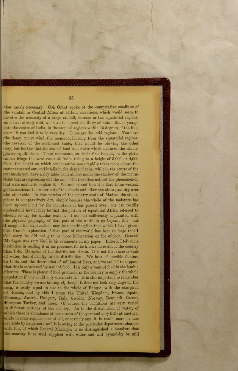 tion canals necessary. Col. Grant spoke of the comparative smallness of the rainfall in Central Africa at certain elevations, which would seem to involve the necessity of a large rainfall, because in the equatorial regions, as I have already said, we have the great distillery of rain. But if you go into the centre of India, in the tropical regions within 15 degrees of the line, over 12 you find it to be very dry. These are the arid regions. You have the damp, moist wind, the monsoon, blowing from the equatorial regions, the reversal of the north-east trade, that would be blowing the other way, but for the distribution of land and water which disturbs the atmos- pheric equilibrium. These monsoons, on their first impact, on the ghats which fringe the west coast of India, rising to a height of 3,000 or 4,000 • feet—the height at which condensation most rapidly takes place—have the water squeezed out, and it falls in the shape of rain; while in the centre of the peninsula you have a dry table land almost under the shadow of the moun- : tains that are squeezing out the rain. Old travellers noticed the phenomenon, but were unable to explain it. We understand how it is that those western .ghats condense the water out of the clouds and allow the air to pass dry over '.the other side. In that portion of the country south of Madras the atmos- iphere is comparatively dry, simply because the whole of the moisture has been squeezed out by the mountains it has passed over; one can readily understand how it may be that the portion of equatorial Africa referred to should be dry for similar reasons. I am not sufficiently acquainted with tthe physical geography of that part of the world to go beyond this ; but II imagine the explanation may be something like that which I have given. • Col. Grant’s exploration of that part of the world has been so large that I f feel sorry he did not give us more information on the subject. General iMaclagan was very kind in his comments on my paper. Indeed, I felt some 1 hesitation in reading it in his presence, for he knows more about the country :than I do. He spoke of the distribution of rain. It is not that there is want of water, but difficulty in its distribution. We hear of terrible famines iin India and tho destruction of millions of lives, and we are led to suppose t that this is occasioned by want of food. It is only a want of food in the famine districts. There is plenty of food produced in the country to supply the whole [population if one could only distribute it. It is also important to remember t that the country we are talking of, though it does not look very large on tho imap, is really equal in size to the whole of Europe, with the exception Df Russia, and by this I mean the United Kingdom, France, Spain, ermany, Austria,'Hungary, Italy, Sweden, Norway, Denmark, Greece, European Turkey, and more. Of course, the conditions are very varied in different portions of the country. As to the distribution of water, of »vhich there is abundance at one season of the year and very little at another, A-hile in some regions none at all, or scarcely any, it is made more or less ivailable by irrigation ; and it is owing to the particular department charged ith this, of which General Maclagan is so distinguished a member, that die country is so well supplied with water, and will by-and-by bo still