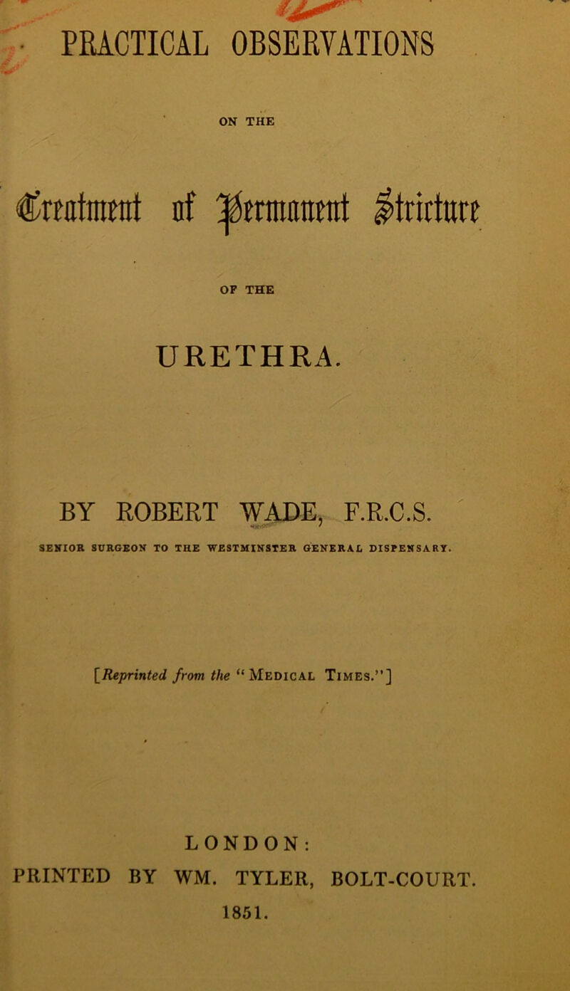 PRACTICAL OBSERVATIONS ON THE Cmtmrat n! ^immvA Stricture OF THE URETHRA. BY ROBERT WADE, F.R.C.S. SENIOR SURGEON TO THE WESTMINSTER GENERAL DISPENSARY. [Reprinted from the “ Medical Times.”] LONDON: PRINTED BY WM. TYLER, BOLT-COURT. 1851.