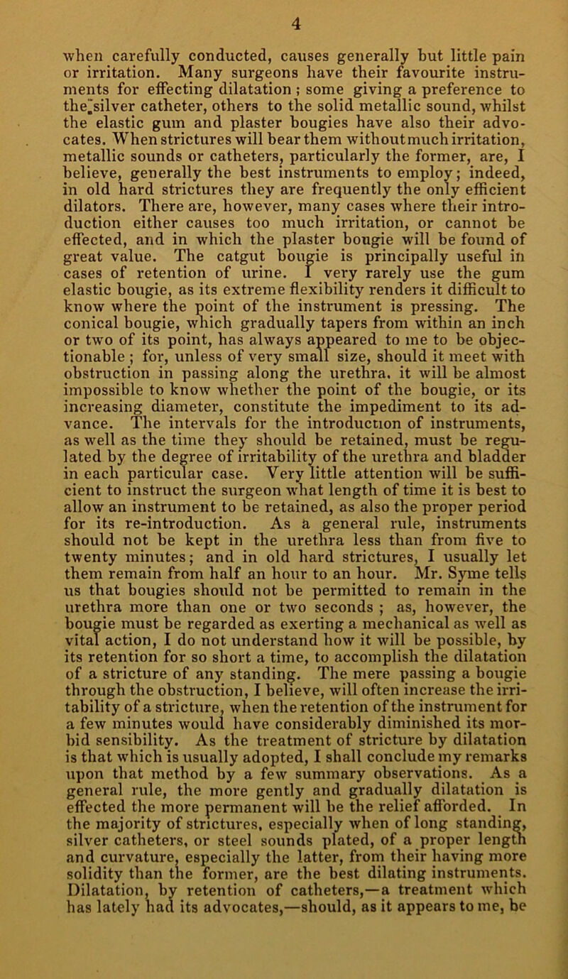 when carefully conducted, causes generally but little pain or irritation. Many surgeons have their favourite instru- ments for effecting dilatation ; some giving a preference to the.‘silver catheter, others to the solid metallic sound, whilst the elastic gum and plaster bougies have also their advo- cates. When strictures will bear them without much irritation, metallic sounds or catheters, particularly the former, are, I believe, generally the best instruments to employ; indeed, in old hard strictures they are frequently the only efficient dilators. There are, however, many cases where their intro- duction either causes too much irritation, or cannot be effected, and in which the plaster bougie will be found of great value. The catgut bougie is principally useful in cases of retention of urine. I very rarely use the gum elastic bougie, as its extreme flexibility renders it difficult to know where the point of the instrument is pressing. The conical bougie, which gradually tapers from within an inch or two of its point, has always appeared to me to be objec- tionable ; for, unless of very small size, should it meet with obstruction in passing along the urethra, it will be almost impossible to know whether the point of the bougie, or its increasing diameter, constitute the impediment to its ad- vance. The intervals for the introduction of instruments, as well as the time they should be retained, must be regu- lated by the degree of irritability of the urethra and bladder in each particular case. Very little attention will be suffi- cient to instruct the surgeon wrhat length of time it is best to allow an instrument to be retained, as also the proper period for its re-introduction. As & genei-al rule, instruments should not be kept in the urethra less than from five to twenty minutes; and in old hard strictures, I usually let them remain from half an hour to an hour. Mr. Syme tells us that bougies should not be permitted to remain in the urethra more than one or two seconds ; as, however, the bougie must be regarded as exerting a mechanical as well as vital action, I do not understand how it will be possible, by its retention for so short a time, to accomplish the dilatation of a stricture of any standing. The mere passing a bougie through the obstruction, I believe, will often increase the irri- tability of a stricture, when the retention of the instrument for a few minutes would have considerably diminished its mor- bid sensibility. As the treatment of stricture by dilatation is that which is usually adopted, I shall conclude my remarks upon that method by a few summary observations. As a general rule, the more gently and gradually dilatation is effected the more permanent will be the relief afforded. In the majority of strictures, especially when of long standing, silver catheters, or steel sounds plated, of a proper length and curvature, especially the latter, from their having more solidity than the former, are the best dilating instruments. Dilatation, by retention of catheters,—a treatment which has lately had its advocates,—should, as it appears to me, be