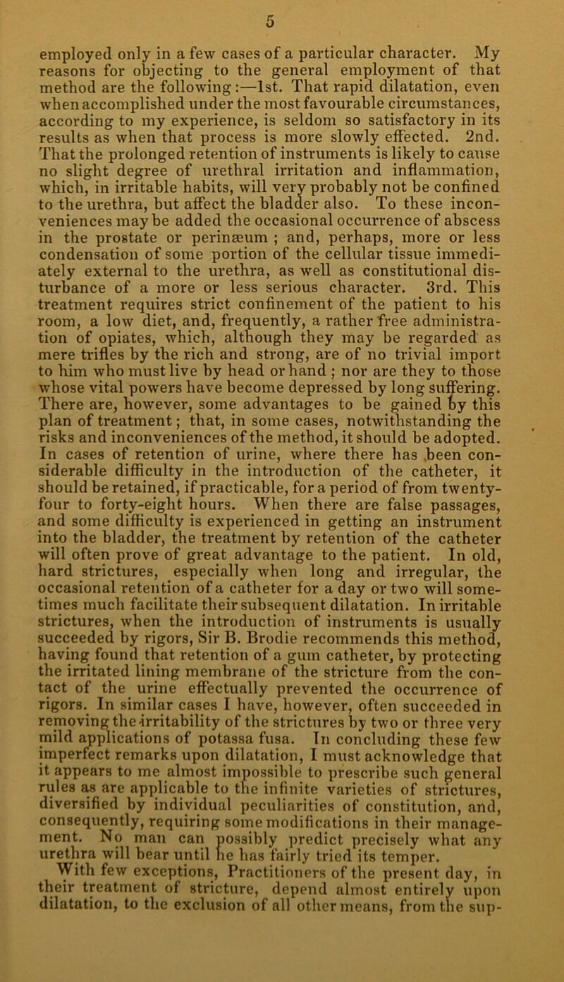 employed only in a few cases of a particular character. My reasons for objecting to the general employment of that method are the following:—1st. That rapid dilatation, even when accomplished under the most favourable circumstances, according to my experience, is seldom so satisfactory in its results as when that process is more slowly effected. 2nd. That the prolonged retention of instruments is likely to cause no slight degree of urethral irritation and inflammation, which, in irritable habits, will very probably not be confined to the urethra, but affect the bladder also. To these incon- veniences may be added the occasional occurrence of abscess in the prostate or perinseum ; and, perhaps, more or less condensation of some portion of the cellular tissue immedi- ately external to the urethra, as well as constitutional dis- turbance of a more or less serious character. 3rd. This treatment requires strict confinement of the patient to his room, a low diet, and, frequently, a rather free administra- tion of opiates, which, although they may be regarded as mere trifles by the rich and strong, are of no trivial import to him who must live by head or hand ; nor are they to those whose vital powers have become depressed by long suffering. There are, however, some advantages to be gained by this plan of treatment; that, in some cases, notwithstanding the risks and inconveniences of the method, it should be adopted. In cases of retention of urine, where there has .been con- siderable difficulty in the introduction of the catheter, it should be retained, if practicable, for a period of from twenty- four to forty-eight hours. When there are false passages, and some difficulty is experienced in getting an instrument into the bladder, the treatment by retention of the catheter will often prove of great advantage to the patient. In old, hard strictures, especially when long and irregular, the occasional retention of a catheter for a day or two will some- times much facilitate their subsequent dilatation. In irritable strictures, when the introduction of instruments is usually succeeded by rigors, Sir B. Brodie recommends this method, having found that retention of a gum catheter, by protecting the irritated lining membrane of the stricture from the con- tact of the urine effectually prevented the occurrence of rigors. In similar cases I have, however, often succeeded in removing the-irritability of the strictures by two or three very mild applications of potassa fusa. In concluding these few imperfect remarks upon dilatation, I must acknowledge that it appears to me almost impossible to prescribe such general rules as are applicable to the infinite varieties of strictures, diversified by individual peculiarities of constitution, and, consequently, requiring some modifications in their manage- ment. No man can possibly predict precisely what any urethra will bear until lie has fairly tried its temper. With few exceptions, Practitioners of the present day, in their treatment of stricture, depend almost entirely upon dilatation, to the exclusion of all other means, from the sup-