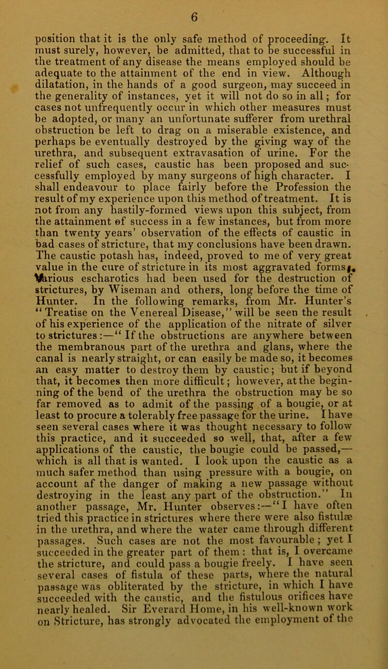 position that it is the only safe method of proceeding'. It must surely, however, be admitted, that to be successful in the treatment of any disease the means employed should be adequate to the attainment of the end in view. Although dilatation, in the hands of a good surgeon, may succeed in the generality of instances, yet it will not do so in all; for cases not unfrequently occur in which other measures must be adopted, or many an unfortunate sufferer from urethral obstruction be left to drag on a miserable existence, and perhaps be eventually destroyed by the giving way of the urethra, and subsequent extravasation of urine. For the relief of such cases, caustic has been proposed and suc- cessfully employed by many surgeons of high character. I shall endeavour to place fairly before the Profession the result of my experience upon this method of treatment. It is not from any hastily-formed views upon this subject, from the attainment of success in a few instances, but from more than twenty years’ observation of the effects of caustic in bad cases of stricture, that my conclusions have been drawn. The caustic potash has, indeed, proved to me of very great value in the cure of stricture in its most aggravated forms llferious escharotics had been used for the destruction of strictures, by Wiseman and others, long before the time of Hunter. In the following remarks, from Mr. Hunter’s “ Treatise on the Venereal Disease,” will be seen the result of his experience of the application of the nitrate of silver to strictures:—“If the obstructions are anywhere between the membranous part of the urethra and glans, where the canal is nearly straight, or can easily be made so, it becomes an easy matter to destroy them by caustic; but if beyond that, it becomes then more difficult; however, at the begin- ning of the bend of the urethra the obstruction may be so far removed as to admit of the passing of a bougie, or at least to procure a tolerably free passage for the urine. I have seen several cases where it was thought necessary to follow this practice, and it succeeded so well, that, after a few applications of the caustic, the bougie could be passed,— which is all that is wanted. I look upon the caustic as a much safer method than using pressure with a bougie, on account af the danger of making a new passage without destroying in the least any part of the obstruction.” In another passage, Mr. Hunter observes:—“I have often tried this practice in strictures where there were also fistulae in the urethra, and where the water came through different passages. Such cases are not the most favourable ; yet I succeeded in the greater part of them : that is, I overcame the stricture, and could pass a bougie freely. I have seen several cases of fistula of these parts, where the natural passage was obliterated by the stricture, in which I have succeeded with the caustic, and the fistulous orifices have nearly healed. Sir Everard Home, in his well-known work on Stricture, has strongly advocated the employment of the