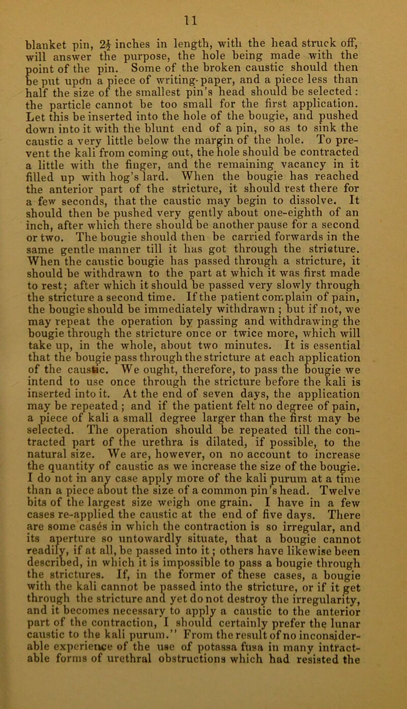 blanket pin, 2§ inches in length, with the head struck off, will answer the purpose, the hole being made with the point of the pin. Some of the broken caustic should then be put updn a piece of writing-paper, and a piece less than half the size of the smallest pin’s head should be selected : the particle cannot be too small for the first application. Let this be inserted into the hole of the bougie, and pushed down into it with the blunt end of a pin, so as to sink the caustic a very little below the margin of the hole. To pre- vent the kali from coming out, the hole should he contracted a little with the finger, and the remaining vacancy in it filled up with hog’s lard. When the bougie has reached the anterior part of the stricture, it should rest there for a few seconds, that the caustic may begin to dissolve. It should then be pushed very gently about one-eiglith of an inch, after which there should be another pause for a second or two. The bougie should then be carried forwards in the same gentle manner till it has got through the stricture. When the caustic bougie has passed through a stricture, it should be withdrawn to the part at which it was first made to rest; after which it should be passed very slowly through the stricture a second time. If the patient complain of pain, the bougie should be immediately withdrawn ; but if not, we may repeat the operation by passing and withdrawing the bougie through the stricture once or twice more, which will take up, in the whole, about two minutes. It is essential that the bougie pass through the stricture at each application of the caustic. We ought, therefore, to pass the bougie we intend to use once through the stricture before the kali is inserted into it. At the end of seven days, the application may be repeated ; and if the patient felt no degree of pain, a piece of kali a small degree larger than the first may be selected. The operation should be repeated till the con- tracted part of the urethra is dilated, if possible, to the natural size. We are, however, on no account to increase the quantity of caustic as we increase the size of the bougie. I do not in any case apply more of the kali purum at a time than a piece about the size of a common pin’s head. Twelve bits of the largest size weigh one grain. I have in a few cases re-applied the caustic at the end of five days. There are some cas^s in which the contraction is so irregular, and its aperture so untowardly situate, that a bougie cannot readily, if at all, be passed into it; others have likewise been described, in which it is impossible to pass a bougie through the strictures. If, in the former of these cases, a bougie with the kali cannot be passed into the stricture, or if it get through the stricture and yet do not destroy the irregularity, and it becomes necessary to apply a caustic to the anterior part of the contraction, I should certainly prefer thq lunar caustic to the kali purum.” From the result of no inconsider- able experience of the use of potassa fusa in many intract- able forms of urethral obstructions which had resisted the