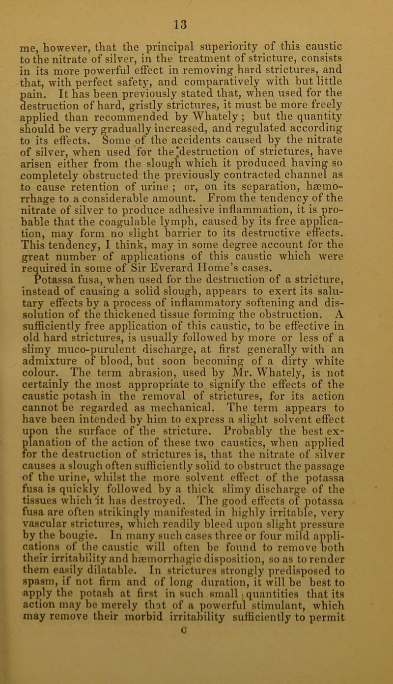 me, however, that the principal superiority of this caustic to the nitrate of silver, in the treatment of stricture, consists in its more powerful effect in removing hard strictures, and that, with perfect safety, and comparatively with but little pain. It has been previously stated that, when used for the destruction of hard, gristly strictures, it must he more freely applied than recommended by Whately ; hut the quantity should be very gradually increased, and regulated according to its effects. Some of the accidents caused by the nitrate of silver, when used for the'destruction of strictures, have arisen either from the slough which it produced having so completely obstructed the previously contracted channel as to cause retention of urine ; or, on its separation, haemo- rrhage to a considerable amount. From the tendency of the nitrate of silver to produce adhesive inflammation, it is pro- bable that the coagulable lymph, caused by its free applica- tion, may form no slight barrier to its destructive effects. This tendency, I think, may in some degree account for the great number of applications of this caustic which were required in some of Sir Everard Home’s cases. Potassa fusa, when used for the destruction of a stricture, instead of causing a solid slough, appears to exert its salu- tary effects by a process of inflammatory softening and dis- solution of the thickened tissue forming the obstruction. A sufficiently free application of this caustic, to be effective in old hard strictures, is usually followed by more or less of a slimy muco-purulent discharge, at first generally with an admixture of blood, but soon becoming of a dirty white colour. The term abrasion, used by Mr. Whately, is not certainly the most appropriate to signify the effects of the caustic potash in the removal of strictures, for its action cannot be regarded as mechanical. The term appears to have been intended by him to express a slight solvent effect upon the surface of the stricture. Probably the best ex- planation of the action of these two caustics, when applied for the destruction of strictures is, that the nitrate of silver causes a slough often sufficiently solid to obstruct the passage of the urine, whilst the more solvent effect of the potassa fusa is quickly followed by a thick slimy discharge of the tissues which it has destroyed. The good effects of potassa fusa are often strikingly manifested in highly irritable, very vascular strictures, which readily bleed upon slight pressure by the bougie. In many such cases three or four mild appli- cations of the caustic will often be found to remove both their irritability and haemorrhagic disposition, so as to render them easily dilatable. In strictures strongly predisposed to spasm, if not firm and of long duration, it will be best to apply the potash at first in such small. quantities that its action may be merely that of a powerful stimulant, which may remove their morbid irritability sufficiently to permit G