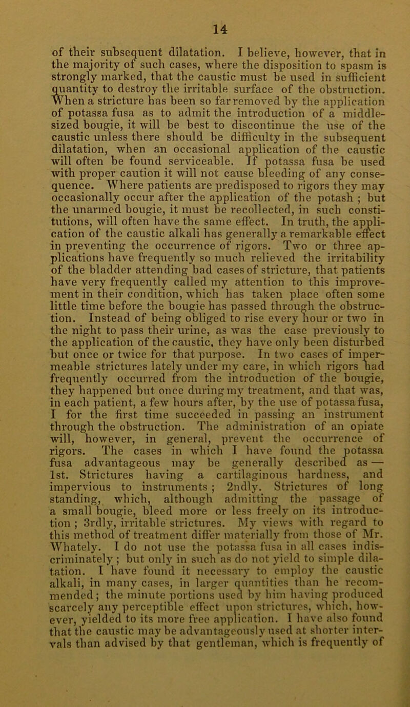 of their subsequent dilatation. I believe, however, that in the majority of such cases, where the disposition to spasm is strongly marked, that the caustic must be used in sufficient quantity to destroy the irritable surface of the obstruction. When a stricture has been so far removed by the application of potassa fusa as to admit the introduction of a middle- sized bougie, it will be best to discontinue the use of the caustic unless there should he difficulty in the subsequent dilatation, when an occasional application of the caustic ■will often be found serviceable. If potassa fusa be used with proper caution it will not cause bleeding of any conse- quence. Where patients are predisposed to rigors they may occasionally occur after the application of the potash ; but the unarmed bougie, it must be recollected, in such consti- tutions, will often have the same effect. In truth, the appli- cation of the caustic alkali has generally a remarkable effect in preventing the occurrence of rigors. Two or three ap- plications have frequently so much relieved the irritability of the bladder attending bad cases of stricture, that patients have very frequently called my attention to this improve- ment in their condition, which has taken place often some little time before the bougie has passed through the obstruc- tion. Instead of being obliged to rise every hour or two in the night to pass their urine, as was the case previously to the application of the caustic, they have only been disturbed but once or twice for that purpose. In two cases of imper- meable strictures lately under my care, in which rigors had frequently occurred from the introduction of the bougie, they happened but once during my treatment, and that was, in each patient, a few hours after, by the use of potassa fusa, I for the first time succeeded in passing an instrument through the obstruction. The administration of an opiate will, however, in general, prevent the occurrence of rigors. The cases in which I have found the potassa fusa advantageous may be generally described as — 1st. Strictures having a cartilaginous hardness, and impervious to instruments ; 2ndly. Strictures of long standing, which, although admitting the passage of a small bougie, bleed more or less freely on its infroduc- tion ; 3rdly, irritable strictures. My views with regard to this method of treatment differ materially from those of Mr. Whately. I do not use the potassa fusa in all cases indis- criminately ; but only in such as do not yield to simple dila- tation. I have found it necessary to employ the caustic alkali, in many cases, in larger quantities than he recom- mended; the minute portions used by him having produced scarcely any perceptible effect upon strictures, which, how- ever, yielded to its more free application. I have also found that the caustic may be advantageously used at shorter inter- vals than advised by that gentleman, which is frequently of