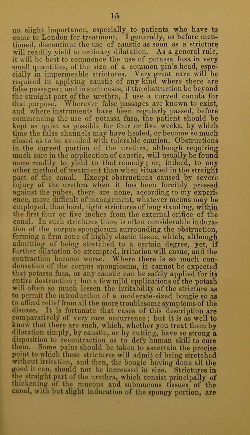 no slight importance, especially to patients who have to come to London for treatment. I generally, as before men- tioned, discontinue the use of caustic as soon as a stricture will readily yield to ordinary dilatation. As a general rule^ it will be best to commence the use of potassa fusa in very small quantities, of the size of a common pin’s head, espe- cially in impermeable strictures. Very great care will be required in applying caustic of any kind where there are false passages ; and in such cases, if the obstruction be beyond the straight part of the urethra, I use a curved canula for that purpose. Wherever false passages are known to exist, and where instruments have been regularly passed, before commencing the use of potassa fusa, the patient should be kept as quiet as possible for four or five weeks, by which time the false channels may have healed, or become so much closed as to be avoided with tolerable caution. Obstructions in the curved portion of the urethra, although requiring much care in the application of caustic, will usually be found more readily to yield to that remedy; or, indeed, to any other method of treatment than when situated in the straight part of the canal. Except obstructions caused by severe injury of the urethra when it has been forcibly pressed against the pubes, there are none, according to my experi- ence, more difficult of management, whatever means may be employed, than hard, tight strictures of long standing, within the first four or five inches from the external orifice of the canal. In such strictures there is often considerable indura- tion of the corpus spongiosum surrounding the obstruction, forming a firm zone of highly elastic tissue, which, although admitting of being stretched to a certain degree, yet, if further dilatation be attempted, irritation will ensue, and the contraction become worse. Where there is so much con- densation of the corpus spongiosum, it cannot be expected that potassa fusa, or any caustic can be safely applied for its entire destruction ; but a few mild applications of the potash will often so much lessen the irritability of the stricture as to permit the introduction of a moderate-sized bougie so as to afford relief from all the more troublesome symptoms of the disease. It is fortunate that cases of this description are comparatively of very rare occurrence ; but it is as well to know that there are such, which, whether you treat them by dilatation simply, by caustic, or by cutting, have so strong a disposition to recontraction as to defy human skill to cure them. Some pains should be taken to ascertain the precise point to which these strictures will admit of being stretched without irritation, and then, the bougie having done all the good it can, should not be increased in size. Strictures in the straight part of the urethra, which consist principally of thickening of the mucous and submucous tissues of the canal, with but slight induration of the spongy portion, are