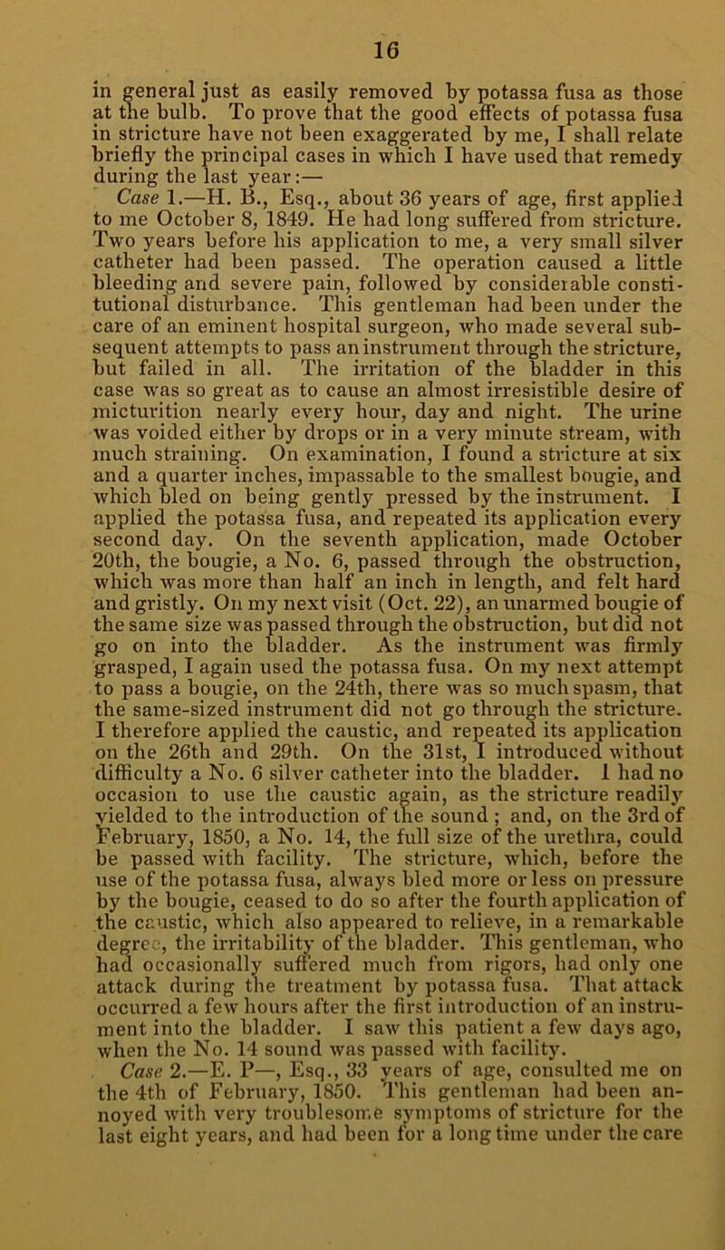 in general just as easily removed by potassa fusa as those at the bulb. To prove that the good effects of potassa fusa in stricture have not been exaggerated by me, I shall relate briefly the principal cases in which I have used that remedy during the last year:— Case 1.—H. 13., Esq., about 36 years of age, first applied to me October 8, 1849. He had long suffered from stricture. Two years before his application to me, a very small silver catheter had been passed. The operation caused a little bleeding and severe pain, followed by considerable consti- tutional disturbance. This gentleman had been under the care of an eminent hospital surgeon, who made several sub- sequent attempts to pass an instrument through the stricture, but failed in all. The irritation of the bladder in this case was so great as to cause an almost irresistible desire of micturition nearly every hour, day and night. The urine was voided either by drops or in a very minute stream, with much straining. On examination, I found a stricture at six and a quarter inches, impassable to the smallest bougie, and which bled on being gently pressed by the instrument. I applied the potassa fusa, and repeated its application every second day. On the seventh application, made October 20th, the bougie, a No. 6, passed through the obstruction, which was more than half an inch in length, and felt hard and gristly. On my next visit (Oct. 22), an unarmed bougie of the same size was passed through the obstruction, but did not go on into the bladder. As the instrument was firmly grasped, I again used the potassa fusa. On my next attempt to pass a bougie, on the 24th, there was so much spasm, that the same-sized instrument did not go through the stricture. I therefore applied the caustic, and repeated its application on the 26th and 29th. On the 31st, I introduced without difficulty a No. 6 silver catheter into the bladder. 1 had no occasion to use the caustic again, as the stricture readily yielded to the introduction of the sound ; and, on the 3rd of February, 1850, a No. 14, the full size of the urethra, could be passed with facility. The stricture, which, before the use of the potassa fusa, always bled more or less on pressure by the bougie, ceased to do so after the fourth application of the caustic, which also appeared to relieve, in a remarkable degree, the irritability of the bladder. This gentleman, who had occasionally suffered much from rigors, had only one attack during the treatment by potassa fusa. That attack occurred a few hours after the first introduction of an instru- ment into the bladder. I saw this patient a few days ago, when the No. 14 sound was passed with facility. Case 2.—E. P—, Esq., 33 years of age, consulted me on the 4th of February, 1850. This gentleman had been an- noyed with very troublesome symptoms of stricture for the last eight years, and had been for a longtime under the care