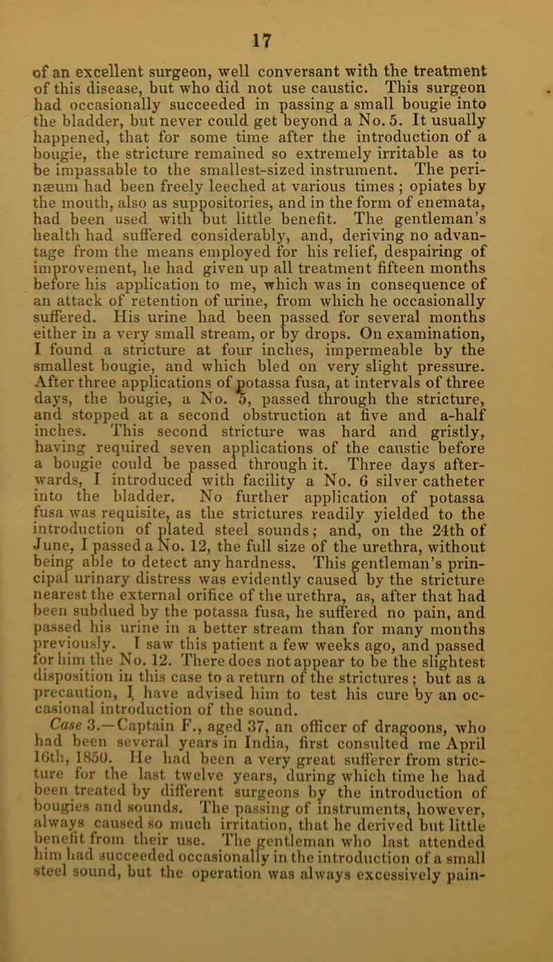 of an excellent surgeon, well conversant with the treatment of this disease, but who did not use caustic. This surgeon had occasionally succeeded in passing a small bougie into the bladder, hut never could get beyond a No. 5. It usually happened, that for some time after the introduction of a bougie, the stricture remained so extremely irritable as to be impassable to the smallest-sized instrument. The peri- nffium had been freely leeched at various times ; opiates by the mouth, also as suppositories, and in the form of enemata, had been used with but little benefit. The gentleman’s health had suffered considerably, and, deriving no advan- tage from the means employed for his relief, despairing of improvement, he had given up all treatment fifteen months before his application to me, which was in consequence of an attack of retention of urine, from which he occasionally suffered. His urine had been passed for several months either in a very small stream, or by drops. On examination, I found a stricture at four inches, impermeable by the smallest bougie, and which bled on very slight pressure. After three applications of potassa fusa, at intervals of three days, the bougie, a No. o, passed through the stricture, and stopped at a second obstruction at five and a-half inches. This second stricture was hard and gristly, having required seven applications of the caustic before a bougie could be passed through it. Thi-ee days after- wards, I introduced with facility a No. 6 silver catheter into the bladder. No further application of potassa fusa was requisite, as the strictures readily yielded to the introduction of plated steel sounds; and, on the 24th of June, I passed a No. 12, the full size of the urethra, without being able to detect any hardness. This gentleman’s prin- cipal urinary distress was evidently caused by the stricture nearest the external orifice of the urethra, as, after that had been subdued by the potassa fusa, he suffered no pain, and passed his urine in a better stream than for many months previously. I saw this patient a few weeks ago, and passed for him the No. 12. There does not appear to be the slightest disposition in this case to a return of the strictures ; but as a precaution, I have advised him to test his cure by an oc- casional introduction of the sound. Case 3.—Captain F., aged 37, an officer of dragoons, who had been several years in India, first consulted me April 16th, 1850. He had been a very great sufferer from stric- ture for the last twelve years, during which time he had been treated by different surgeons by the introduction of bougies and sounds. The passing of instruments, however, always caused so much irritation, that he derived but little benefit from their use. The gentleman who last attended him had succeeded occasionally in the introduction of a small steel sound, but the operation was always excessively pain-