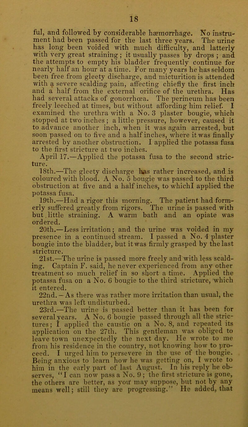 ful, and followed By considerable haemorrhage. No instru- ment had been passed for the last three years. The urine has long been voided with much difficulty, and latterly with very great straining ; it usually passes by drops ; and the attempts to empty his bladder frequently continue for nearly half an hour at a time. For many years he has seldom been free from gleety discharge, and micturition is attended with a severe scalding pain, affecting chiefly the first inch and a half from the external orifice of the urethra. Has had several attacks of gonorrhoea. The perineum has been freely leeched at times, but without affording him relief. I examined the urethra with a No. 3 plaster bougie, which stopped at two inches ; a little pressure, however, caused it to advance another inch, when it was again arrested, but soon passed on to five and a half inches, where it was finally ax-rested by another obstruction. I applied the potassa fusa to the first stx-icture at two inches. April 17.—Applied the potassa fusa to the second stric- ture. 18th.—The gleety dischai-ge has rather incx-eased, and.is coloured with blood. A No. 5 bougie was passed to the third obstruction at five and a half inches, to whichl applied the potassa fxxsa. 19th.—Had a x-igor this mox-ning. The patient had form- ex'ly suffered greatly from rigors. The urine is passed with bixt.little straining. A warm bath and an opiate was ordered. 20tlx.—Less irritation; and the urine was voided in my presence in a continued stream. I passed a No. 4 plaster bougie into the bladder-, but it was firmly grasped by the last stricture. 21st.—The ux-ine is passed more freely and -with less scald- ing. Captain F. said, he never expex-ienced fx-oxn any other treatment so much relief in so short a time. Applied the potassa fusa on a No. G bougie to the third strictxxx-e, which it entered. 22nd. —As tlxex-e was rather rnox-e irritation than usxxal, the urethra was left undisturbed. 23rd.—The ux-ine is passed better than it has been for several years. A No. 6 bougie passed through all the stric- tixres; I applied the caustic on a No. 8, and repeated its application on the 27tlx. This gentleman was obliged to leave town unexpectedly the next day. He wrote to nxe from his residence iix the countx-y, not knowing how to pro- ceed. I xxrged him to pex-severe in the use of the bougie. Bein^ anxious to learn how he was getting on, I wrote to him in the early part of last Augxxst. In his reply he ob- serves, “I can now pass a No. 9 ; the first stricture is gone, the others are better, as yoxt may suppose, but not by any means well; still they are progressing.” He added, that