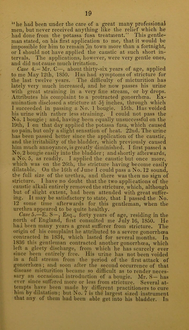 “he had been under the care of a great many professional men, but never received anything like the relief which he had done from the potassa fusa treatment.” This gentle- man stated, on his first application to me, that it would be impossible for him to remain 'in town more than a fortnight, or I should not have applied the caustic at such short in- tervals. The applications, however, were very gentle ones, and did not cause much irritation. Case 4.— Mr. C—, about thirty-six years of age, applied to me May 12th, 1850. Has had symptoms of stricture for the last twelve years. The difficulty of micturition has lately very much increased, and he now passes his urine with great straining in a very fine stream, or by drops. Attributes his complaint to a protracted gonorrhoea. Ex- amination disclosed a stricture at 5§ inches, through which I succeeded in passing a No. 1 bougie. 15th. Has voided his urine with rather less straining. I could not pass the No. 1 bougie ; and, having been equally unsuccessful on the 19th, I on that day applied the potassa fusa, which caused no pain, but only a slight sensation of heat. 22nd. The urine has been passed better since the application of the caustic, and the irritability of the bladder, which previously caused him much annoyance, is greatly diminished. I first passed a No. 2 bougie easily into the bladder ; and shortly afterwards, a No. 5, as readily. I applied the caustic but once more, which was on the 26th, the stricture having become easily dilatable. On the 16th of June I could pass a No. 12 sound, the full size of the urethra, and there was then no sign of stricture. I have no doubt that the two applications of the caustic alkali entirely removed the stricture, which, although but of slight extent, had been attended with great suffer- ing. It may be satisfactory to state, that I passed the No. 12 some time afterwards for this gentleman, when the urethra appeared to be quite healthy. Case 5—E. S —, Esq., forty years of age, residing in the north of England, first consulted me July 16, 1850. He had been many years a great sufferer from stricture. The origin of his complaint he attributed to a severe gonorrhoea contracted hi 1834, which lasted for several months. In 1836 this gentleman contracted another gonorrhoea, which left a gleety discharge, from which he has scarcely ever since been entirely free. His urine has not been voided in a full stream from the period of the first attack of gonorrhoea; and soon after the second occurrence of that disease micturition became so difficult as to render neces- sary an occasional introduction of a bougie. Mr. S— has ever since suffered more or less from stricture. Several at- tempts have been made by different practitioners to cure him by dilatation; but No. 7 is the largest sized instrument that any of them had been able get into his bladder. In