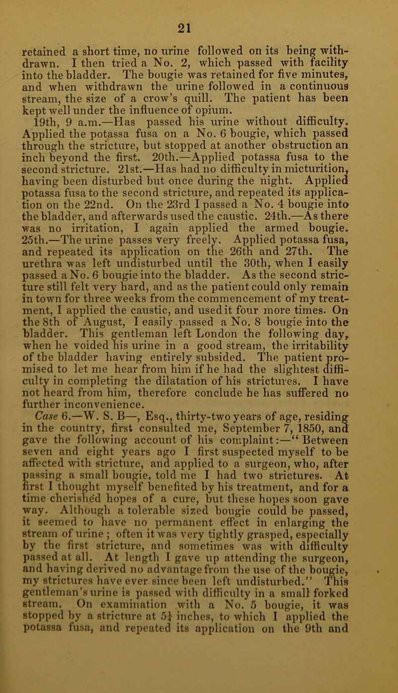 retained a short time, no urine followed on its being with- drawn. I then tried a No. 2, which passed with facility into the bladder. The bougie was retained for five minutes, and when withdrawn the urine followed in a continuous stream, the size of a crow’s quill. The patient has been kept well under the influence of opium. 19th, 9 a.m.—Has passed his urine without difficulty. Applied the potassa fusa on a No. 6 bougie, which passed through the stricture, but stopped at another obstruction an inch beyond the first. 20th.—Applied potassa fusa to the second stricture. 21st.—Has had no difficulty in micturition, having been disturbed but once during the night. Applied potassa fusa to the second stricture, and repeated its applica- tion on the 22nd. On the 23rd I passed a No. 4 bougie into the bladder, and afterwards used the caustic. 24th.—As there was no irritation, I again applied the armed bougie. 25th.—The urine passes very freely. Applied potassa fusa, and repeated its application on the 26th and 27th. The urethra was left undisturbed until the 30tli, when I easily passed a No. 6 bougie into the bladder. As the second stric- ture still felt very hard, and as the patient could only remain in town for three weeks from the commencement of my treat- ment, 1 applied the caustic, and used it four more times. On the 8th of August, I easily passed a No. 8 bougie into the bladder. This gentleman left London the following day, when he voided his urine in a good stream, the irritability of the bladder having entirely subsided. The patient pro- mised to let me hear from him if he had the slightest diffi- culty in completing the dilatation of his strictures. I have not heard from him, therefore conclude he has suffered no further inconvenience. Case 6.—W. S. B—, Esq., thirty-two years of age, residing in the country, first consulted me, September 7, 1850, and gave the following account of his complaint:—“Between seven and eight years ago I first suspected myself to be affected with stricture, and applied to a surgeon, who, after passing a small bougie, told me I had two strictures. At first I thought myself benefited by his treatment, and for a time cherished hopes of a cure, but these hopes soon gave way. Although a tolerable sized bougie could be passed, it seemed to have no permanent effect in enlarging the stream of urine ; often it was very tightly grasped, especially by the first stricture, and sometimes was with difficulty passed at all. At length I gave up attending the surgeon, and having derived no advantage from the use of the bougie, my strictures have ever since been left undisturbed.” This gentleman’s urine is passed with difficulty in a small forked stream. On examination with a No. 5 bougie, it was stopped by a stricture at 5} inches, to which I applied the potassa fusa, and repeated its application on the 9tli and