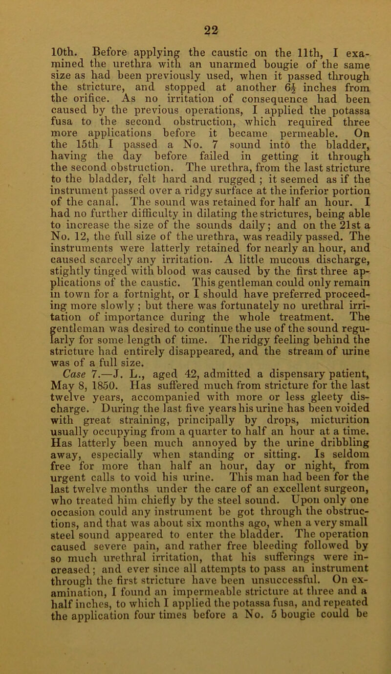 10th. Before applying the caustic on the 11th, I exa- mined the urethra with an unarmed bougie of the same size as had been previously used, when it passed through the stricture, and stopped at another 6§ inches from the orifice. As no irritation of consequence had been caused by the previous operations, I applied the potassa fusa to the second obstruction, which required three more applications before it became permeable. On the 15th I passed a No. 7 sound into the bladder, having the day before failed in getting it through the second obstruction. The urethra, from the last stricture to the bladder, felt hard and rugged ; it seemed as if the instrument passed over a ridgy surface at the inferior portion of the canal. The sound was retained for half an hour. I had no further difficulty in dilating the strictures, being able to increase the size of the sounds daily; and on the 21st a No. 12, the full size of the urethra, was readily passed. The instruments were latterly retained for nearly an hour, and caused scarcely any irritation. A little mucous discharge, stightly tinged with blood was caused by the first three ap- plications of the caustic. This gentleman could only remain in town for a fortnight, or I should have preferred proceed- ing more slowly ; but there was fortunately no urethral irri- tation of importance during the whole treatment. The f;entleman was desired to continue the use of the sound regu- arly for some length of time. The ridgy feeling behind the stricture had entirely disappeared, and the stream of urine was of a full size. Case 7.—J. L., aged 42, admitted a dispensary patient, May 8, 1850. Has suffered much from stricture for the last twelve years, accompanied with more or less gleety dis- charge. During the last five years his urine has been voided with great straining, principally by drops, micturition usually occupying from a quarter to half an hour at a time. Has latterly been much annoyed by the urine dribbling away, especially when standing or sitting. Is seldom free for more than half an hour, day or night, from urgent calls to void his urine. This man had been for the last twelve months under the care of an excellent surgeon, who treated him chiefly by the steel sound. Upon only one occasion could any instrument be got through the obstruc- tions, and that was about six months ago, when a very small steel sound appeared to enter the bladder. The operation caused severe pain, and rather free bleeding followed by so much urethral irritation, that his sufferings were in- creased ; and ever since all attempts to pass an instrument through the first stricture have been unsuccessful. On ex- amination, I found an impermeable stricture at three and a half inches, to which I applied the potassa fusa, and repeated the application four times before a No. 5 bougie could be