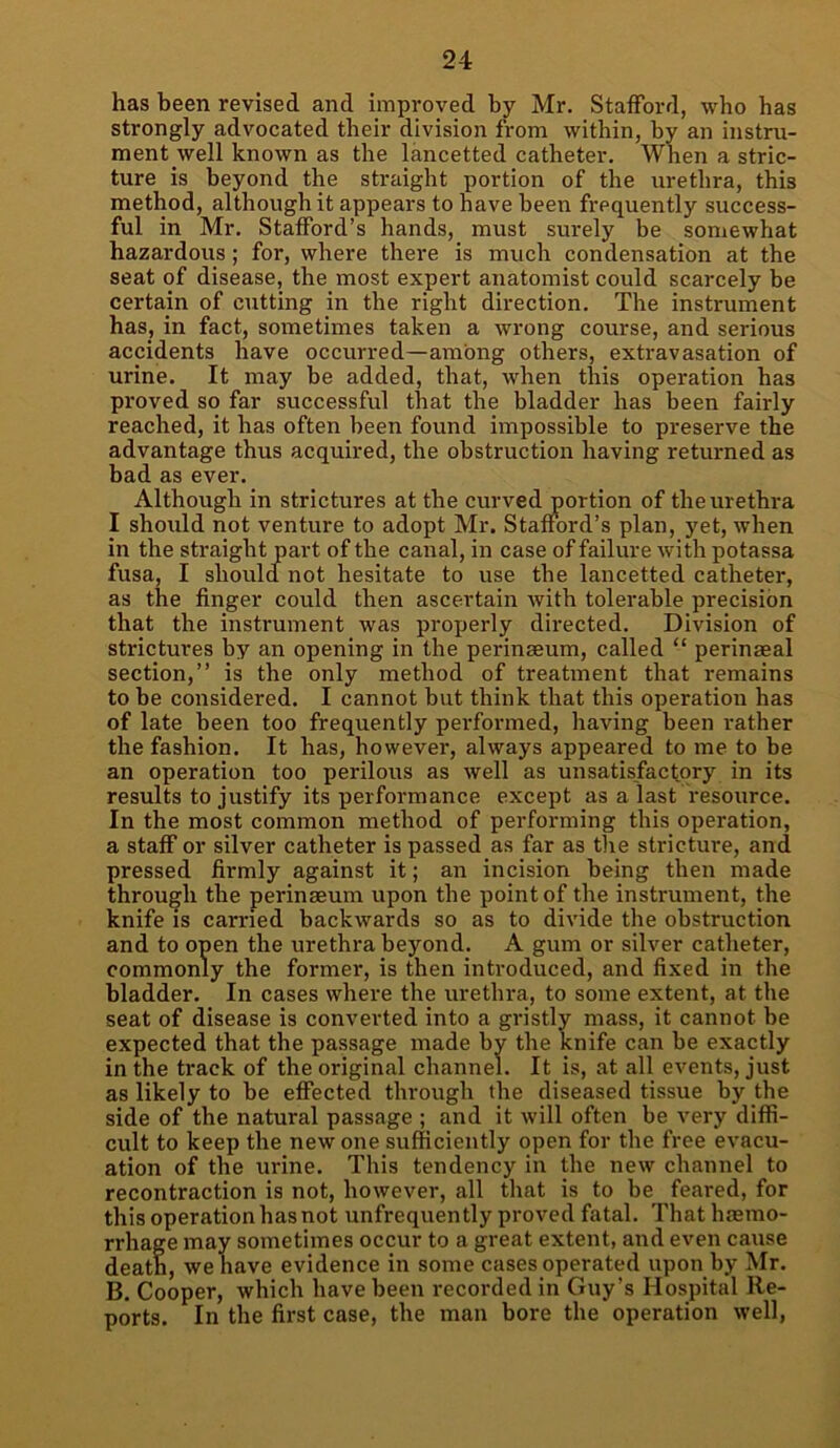 has been revised and improved by Mr. Stafford, who has strongly advocated their division from within, by an instru- ment well known as the lancetted catheter. When a stric- ture is beyond the straight portion of the urethra, this method, although it appears to have been frequently success- ful in Mr. Stafford’s hands, must surely be somewhat hazardous; for, where there is much condensation at the seat of disease, the most expert anatomist could scarcely be certain of cutting in the right direction. The instrument has, in fact, sometimes taken a wrong course, and serious accidents have occurred—among others, extravasation of urine. It may be added, that, when this operation has proved so far successful that the bladder has been fairly reached, it has often been found impossible to preserve the advantage thus acquired, the obstruction having returned as bad as ever. Although in strictures at the curved portion of the urethra I should not venture to adopt Mr. Stafford’s plan, yet, when in the straight part of the canal, in case of failure with potassa fusa, I should not hesitate to use the lancetted catheter, as the finger could then ascertain with tolerable precision that the instrument was properly directed. Division of strictures by an opening in the perinaeum, called “ perinseal section,” is the only method of treatment that remains to be considered. I cannot but think that this operation has of late been too frequently performed, having been rather the fashion. It has, however, always appeared to me to be an operation too perilous as well as unsatisfactory in its results to justify its performance except as a last resource. In the most common method of performing this operation, a staff or silver catheter is passed as far as the stricture, and pressed firmly against it; an incision being then made through the perinaeum upon the point of the instrument, the knife is carried backwards so as to divide the obstruction and to open the urethra beyond. A gum or silver catheter, commonly the former, is then introduced, and fixed in the bladder. In cases where the urethra, to some extent, at the seat of disease is converted into a gristly mass, it cannot be expected that the passage made by the knife can be exactly in the track of the original channel. It is, at all events, just as likely to be effected through the diseased tissue by the side of the natural passage ; and it will often be very diffi- cult to keep the new one sufficiently open for the free evacu- ation of the urine. This tendency in the new channel to recontraction is not, however, all that is to be feared, for this operation has not unfrequently proved fatal. That haemo- rrhage may sometimes occur to a great extent, and even cause death, we have evidence in some cases operated upon by Mr. B. Cooper, which have been recorded in Guy’s Hospital Re- ports. In the first case, the man bore the operation well,