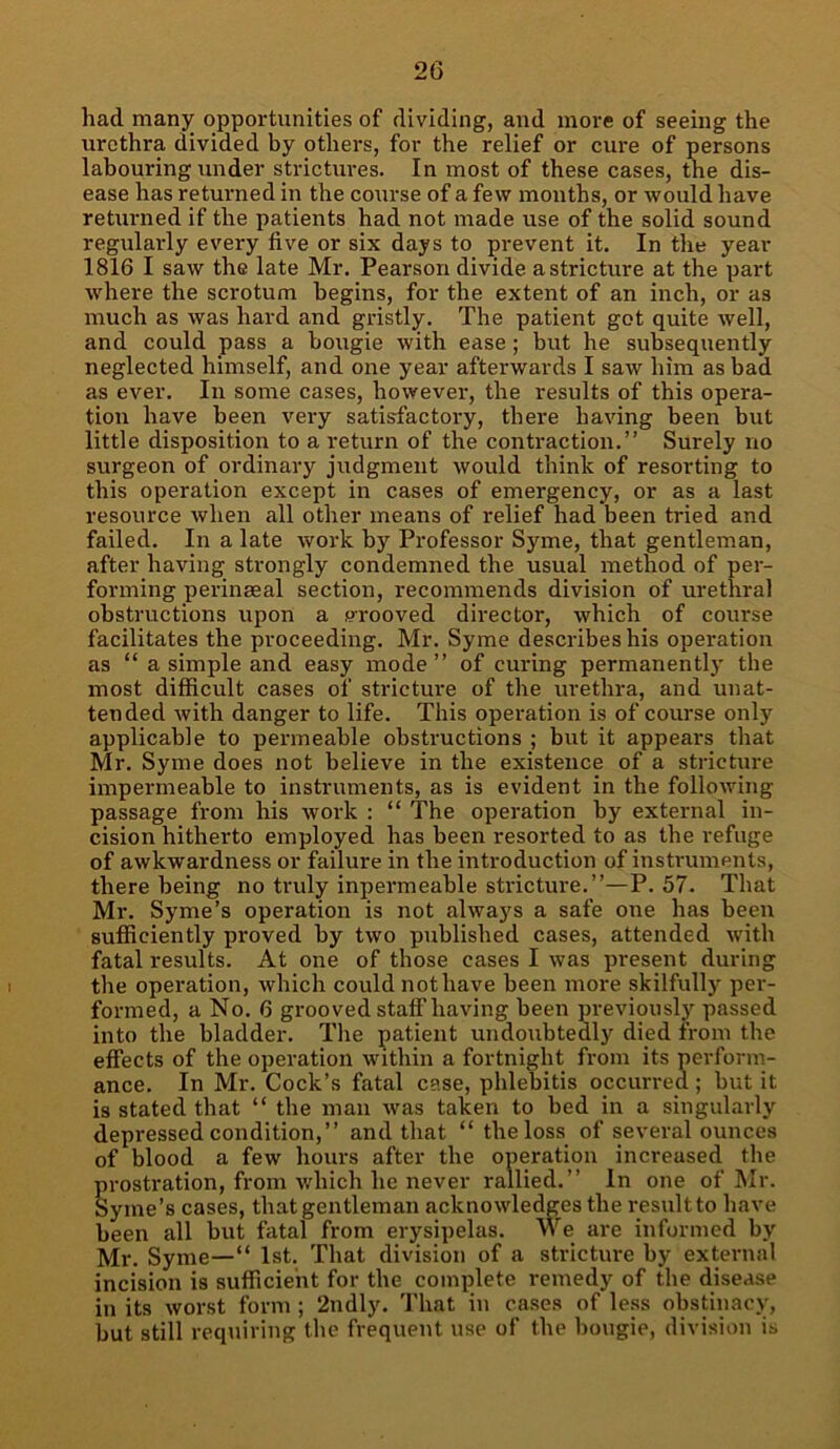 had many opportunities of dividing, and more of seeing the urethra divided by others, for the relief or cure of persons labouring under strictures. In most of these cases, the dis- ease has returned in the course of a few months, or would have returned if the patients had not made use of the solid sound regularly every five or six days to prevent it. In the year 1816 I saw the late Mr. Pearson divide a stricture at the part where the scrotum begins, for the extent of an inch, or as much as was hard and gristly. The patient got quite well, and could pass a bougie with ease; but he subsequently neglected himself, and one year afterwards I saw him as bad as ever. In some cases, however, the results of this opera- tion have been very satisfactory, there having been but little disposition to a return of the contraction.” Surely no surgeon of ordinary judgment would think of resorting to this operation except in cases of emergency, or as a last resource when all other means of relief had been tried and failed. In a late work by Professor Syme, that gentleman, after having strongly condemned the usual method of per- forming perinasal section, recommends division of urethral obstructions upon a grooved director, which of course facilitates the proceeding. Mr. Syme describes his operation as “ a simple and easy mode” of curing permanently the most difficult cases of stricture of the urethra, and unat- tended with danger to life. This operation is of course only applicable to permeable obstructions ; but it appears that Mr. Syme does not believe in the existence of a stricture impermeable to instruments, as is evident in the following passage from his work : “ The operation by external in- cision hitherto employed has been resorted to as the refuge of awkwardness or failure in the introduction of instruments, there being no truly inpermeable stricture.”—P. 57. That Mr. Syme’s operation is not always a safe one has been sufficiently proved by two published cases, attended with fatal results. At one of those cases I was present during the operation, which could not have been more skilfully per- formed, a No. 6 grooved staff having been previously passed into the bladder. The patient undoubtedly died from the effects of the operation within a fortnight from its perform- ance. In Mr. Cock’s fatal case, phlebitis occurred; but it is stated that “ the man was taken to bed in a singularly depressed condition,” and that “ the loss of several ounces of blood a few hours after the operation increased the prostration, from which he never rallied.” In one of Mr. Syme’s cases, that gentleman acknowledges the result to have been all but fatal from erysipelas. We are informed by Mr. Syme—“ 1st. That division of a stricture by external incision is sufficient for the complete remedy of the disease in its worst form ; 2ndly. That in cases of less obstinacy, but still requiring the frequent use of the bougie, division is
