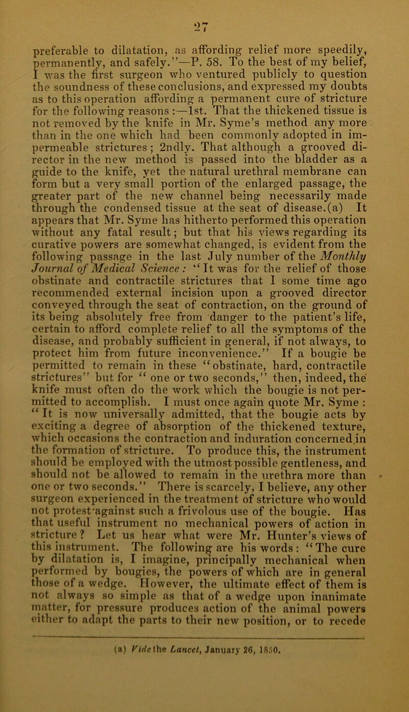 ‘27 preferable to dilatation, as affording relief more speedily, permanently, and safely.”—P. 58. To the best of my belief, I was the first surgeon who ventured publicly to question the soundness of these conclusions, and expressed my doubts as to this operation affording a permanent cure of stricture for the following reasons :—1st. That the thickened tissue is not removed hy the knife in Mr. Syme’s method anymore than in the one which had been commonly adopted in im- permeable strictures; 2ndly. That although a grooved di- rector in the new method is passed into the bladder as a guide to the knife, yet the natural urethral membrane can form but a very small portion of the enlarged passage, the greater part of the new channel being necessarily made through the condensed tissue at the seat of disease, (a) It appears that Mr. Syme has hitherto performed this operation without any fatal result; but that his views regarding its curative powers are somewhat changed, is evident from the following passage in the last July number of the Monthly Journal of Medical Science: “It was for the relief of those obstinate and contractile strictures that I some time ago recommended external incision upon a grooved director conveyed through the seat of conti-action, on the ground of its being absolutely free from danger to the patient’s life, certain to afford complete relief to all the symptoms of the disease, and probably sufficient in general, if not always, to protect him from future inconvenience.” If a bougie be permitted to remain in these “obstinate, hard, contractile strictures” but for “ one or two seconds,” then, indeed, the knife must often do the work which the bougie is not per- mitted to accomplish. I must once again quote Mr. Syme : “ It is now universally admitted, that the bougie acts by exciting a degree of absorption of the thickened texture, which occasions the contraction and induration concerned,in the formation of stricture. To produce this, the instrument should be employed with the utmost possible gentleness, and should not be allowed to remain in the urethra more than one or two seconds.” There is scarcely, I believe, any other surgeon experienced in the treatment of stricture who would not protesfagainst such a frivolous use of the bougie. Has that useful instrument no mechanical powers of action in stricture? Let us hear what were Mr. Hunter’s views of this instrument. The following are his words : “The cure by dilatation is, I imagine, principally mechanical when performed hy bougies, the powers of which are in general those of a wedge. However, the ultimate effect of them is not always so simple as that of a wedge upon inanimate matter, for pressure produces action of the animal powers either to adapt the parts to their new position, or to recede (a) t'irtcthe Lancet, January 26, I8.'>0.