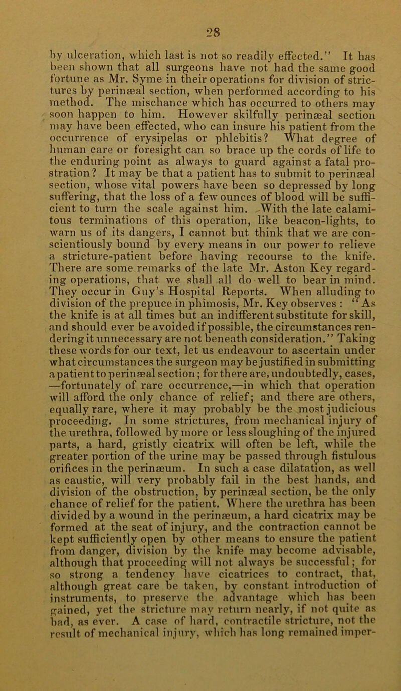 by ulceration, which last is not so readily effected.” It has been shown that all surgeons have not had the same good fortune as Mr. Syme in their operations for division of stric- tures by perinseal section, when performed according to his method. The mischance which has occurred to others may soon happen to him. However skilfully perinseal section may have been effected, who can insure his patient from the occurrence of erysipelas or phlebitis? What degree of human care or foresight can so brace up the cords of life to the enduring point as always to guard against a fatal pro- stration? It may be that a patient has to submit to perinseal section, whose vital powers have been so depressed by long suffering, that the loss of a few ounces of blood will be suffi- cient to turn the scale against him. ^With the late calami- tous terminations of this operation, like beacon-lights, to warn us of its dangers, I cannot but think that we are con- scientiously bound by every means in our power to relieve a stricture-patient before having recourse to the knife. There are some remarks of the late Mr. Aston Key regard- ing operations, that we shall all do well to bear in mind. They occur in Guy’s Hospital Reports. When alluding to division of the prepuce in phimosis, Mr. Key observes : “As the knife is at all times but an indifferent substitute for skill, and should ever be avoided if possible, the circumstances ren- dering it unnecessary are not beneath consideration.” Taking these words for our text, let us endeavour to ascertain under what circumstances the surgeon may be justified in submitting a patient to perinseal section; for there are, undoubtedly, cases, —fortunately of rare occurrence,—in which that operation will afford the only chance of relief; and there are others, equally rare, where it may probably be the most judicious proceeding. In some strictures, from mechanical injury of the urethra, followed by more or less sloughing of the injured parts, a hard, gristly cicatrix will often be left, while the greater portion of the urine may be passed through fistulous orifices in the perinseum. In such a case dilatation, as well as caustic, will very probably fail in the best hands, and division of the obstruction, by perinseal section, be the only chance of relief for the patient. Where the urethra has been divided by a wound in the perinseum, a hard cicatrix may be formed at the seat of injury, and the contraction cannot be kept sufficiently open by other means to ensure the patient from danger, division by the knife may become advisable, although that proceeding will not always be successful; for so strong a tendency have cicatrices to contract, that, although great care be taken, by constant introduction of instruments, to preserve the advantage which has been gained, yet the stricture may return nearly, if not quite as bad, as ever. A case of hard, contractile stricture, not the result of mechanical injury, which has long remained imper-