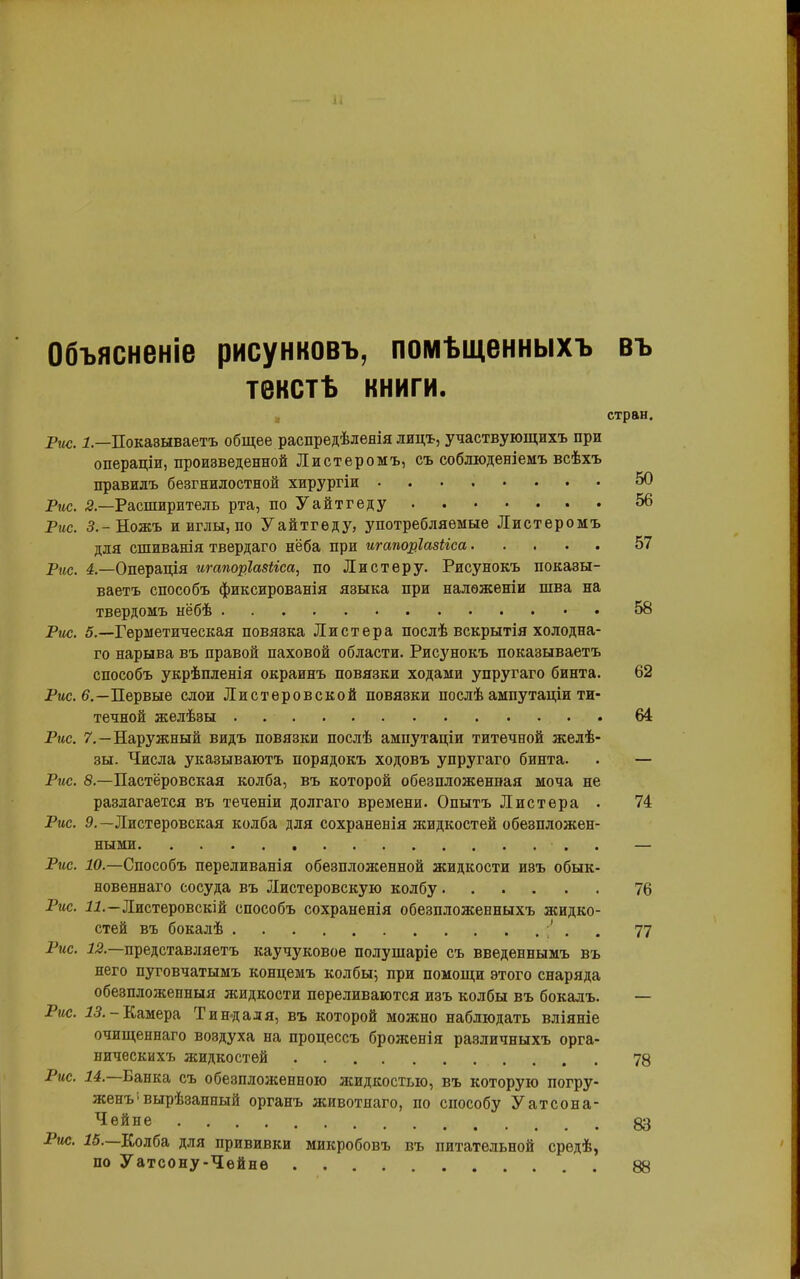 Объясненіе рисунковъ, помѣщенныхъ въ текстѣ книги. стран. Рис. 1— Показываетъ общее распредѣленія лидъ, участвующихъ при операціи, произведенной Листеромъ, съ соблюденіемъ всѣхъ правилъ безгнилостной хирургіи 50 Рис. 2.—Расширитель рта, поУайтгеду 56 Рис. З.-Ножъ и иглы, по Уайтгеду, употребляемые Листеромъ для сшиванія твердаго нёба при игапоріазііса 57 Рис. 4.—Операція игапоріазііса, по Листеру. Рисунокъ показы- ваетъ способъ фиксированія языка при наложеніи шва на твердомъ нёбѣ 58 Рис. 5.—Герметическая повязка Листера послѣ вскрытія холодна- го нарыва въ правой паховой области. Рисунокъ показываетъ способъ укрѣпленія окраинъ повязки ходами упругаго бинта. 62 Рис. 6,—Первые слои Листеровской повязки послѣ ампутаціи ти- течной желѣзы 64 Рис. 7.—Наружный видъ повязки послѣ ампутаціи титечной желѣ- зы. Числа указываютъ порядокъ ходовъ упругаго бинта. . — Рис. 8.—Пастёровская колба, въ которой обезпложенная моча не разлагается въ теченіи долгаго времени. Опытъ Листера • 74 Рис. 9.— Листеровская колба для сохраненія жидкостей обезпложен- ными . — Рис. 10.—Способъ переливанія обезпложенной жидкости изъ обык- новеннаго сосуда въ Листеровскую колбу 76 Рис. 11.—Листеровскій способъ сохраненія обезпложенныхъ жидко- стей въ бокалѣ ■' . 77 Рис. 12.—представляетъ каучуковое полушаріе съ введеннымъ въ него пуговчатымъ концемъ колбы; при помощи этого снаряда обезпложенныя жидкости переливаются изъ колбы въ бокалъ. ■— Рис. 13. -Камера Тин-дадя, въ которой можно наблюдать вліяніе очищеннаго воздуха на процессъ броясенія различныхъ орга- ническихъ жидкостей 78 Рис. 14. Банка съ обезпложенною ясидкостыо, въ которую погру- женъ ■ вырѣзанный органъ животнаго, по способу Уатсона- Чейне Рис. 15. Колба для прививки микробовъ въ питательной средѣ, по Уатсону-Чейне 88